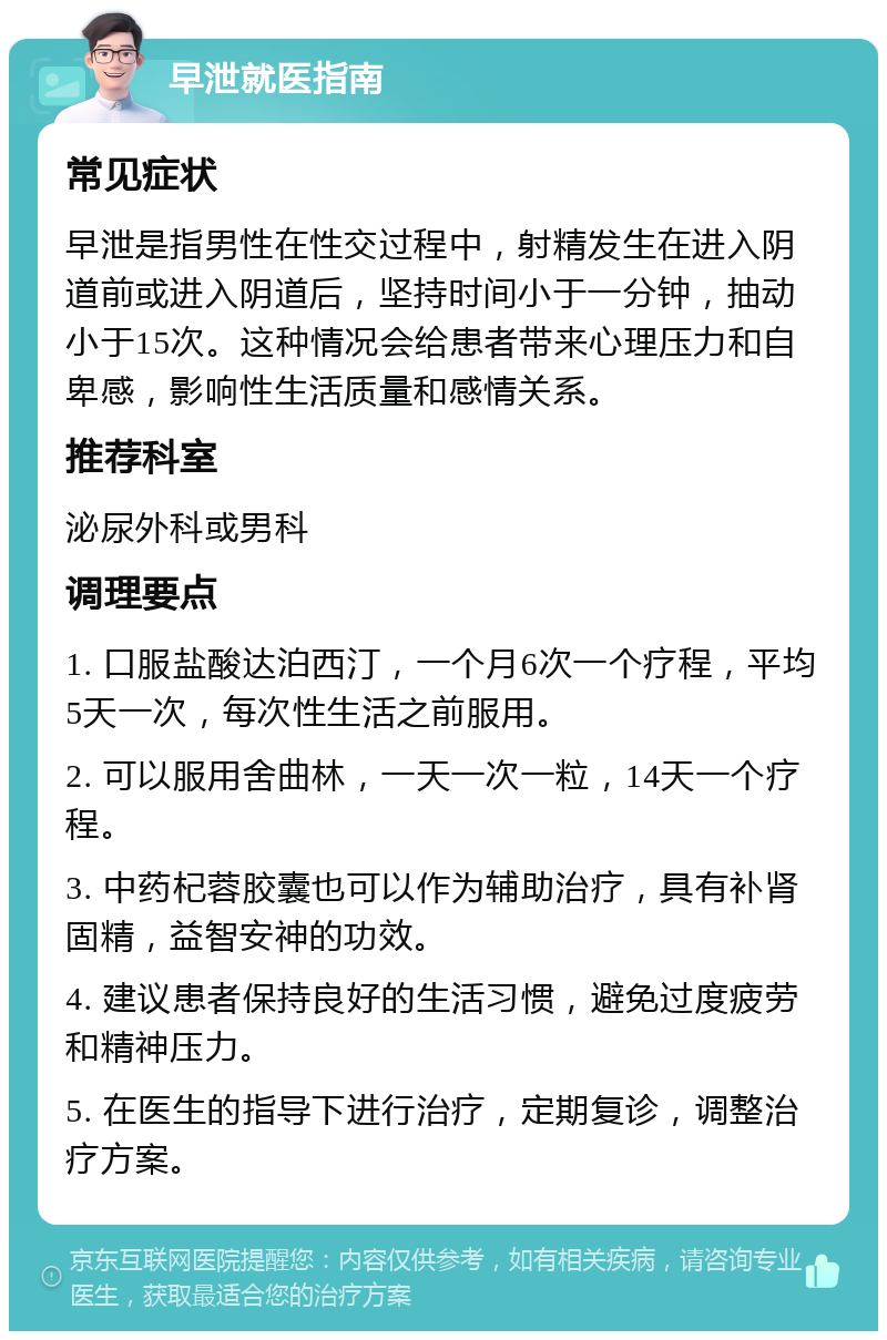 早泄就医指南 常见症状 早泄是指男性在性交过程中，射精发生在进入阴道前或进入阴道后，坚持时间小于一分钟，抽动小于15次。这种情况会给患者带来心理压力和自卑感，影响性生活质量和感情关系。 推荐科室 泌尿外科或男科 调理要点 1. 口服盐酸达泊西汀，一个月6次一个疗程，平均5天一次，每次性生活之前服用。 2. 可以服用舍曲林，一天一次一粒，14天一个疗程。 3. 中药杞蓉胶囊也可以作为辅助治疗，具有补肾固精，益智安神的功效。 4. 建议患者保持良好的生活习惯，避免过度疲劳和精神压力。 5. 在医生的指导下进行治疗，定期复诊，调整治疗方案。