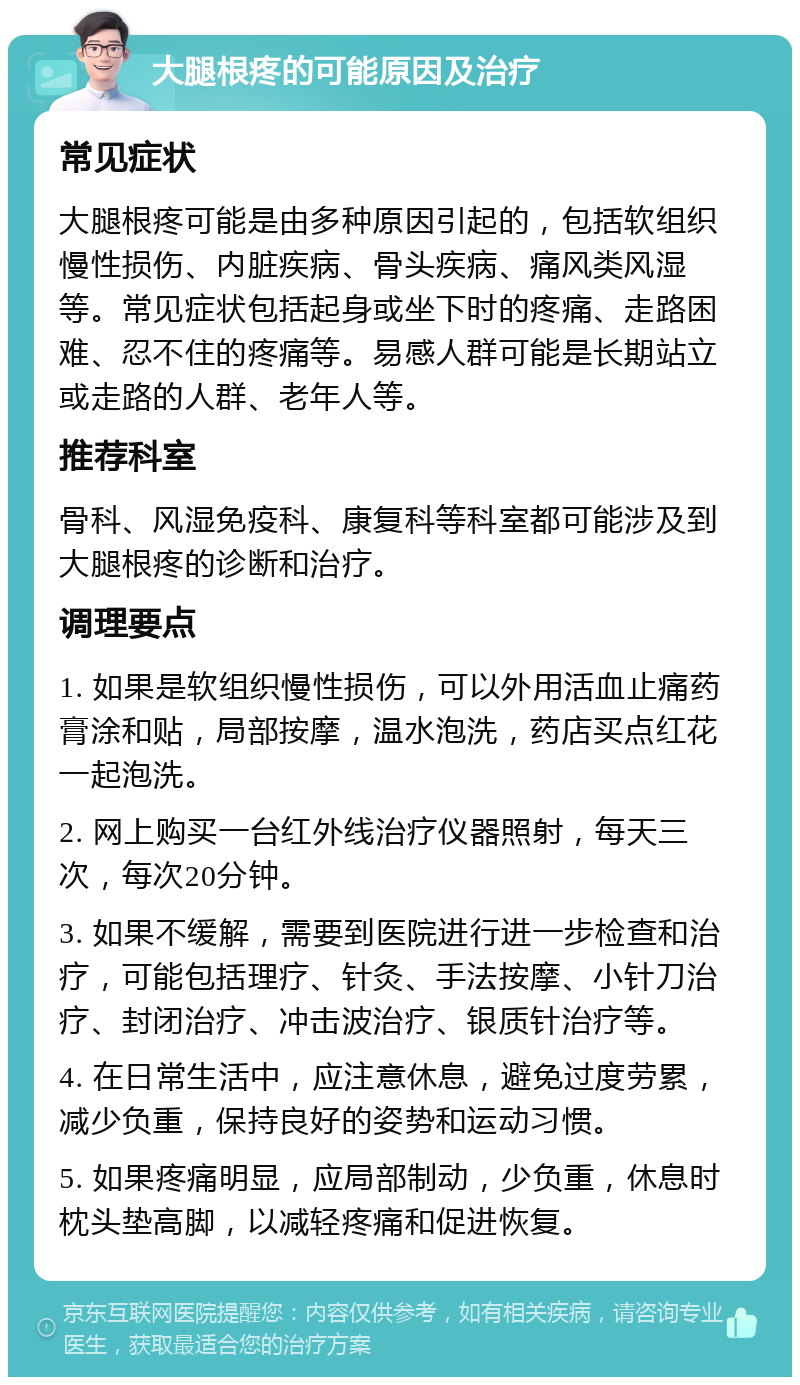 大腿根疼的可能原因及治疗 常见症状 大腿根疼可能是由多种原因引起的，包括软组织慢性损伤、内脏疾病、骨头疾病、痛风类风湿等。常见症状包括起身或坐下时的疼痛、走路困难、忍不住的疼痛等。易感人群可能是长期站立或走路的人群、老年人等。 推荐科室 骨科、风湿免疫科、康复科等科室都可能涉及到大腿根疼的诊断和治疗。 调理要点 1. 如果是软组织慢性损伤，可以外用活血止痛药膏涂和贴，局部按摩，温水泡洗，药店买点红花一起泡洗。 2. 网上购买一台红外线治疗仪器照射，每天三次，每次20分钟。 3. 如果不缓解，需要到医院进行进一步检查和治疗，可能包括理疗、针灸、手法按摩、小针刀治疗、封闭治疗、冲击波治疗、银质针治疗等。 4. 在日常生活中，应注意休息，避免过度劳累，减少负重，保持良好的姿势和运动习惯。 5. 如果疼痛明显，应局部制动，少负重，休息时枕头垫高脚，以减轻疼痛和促进恢复。