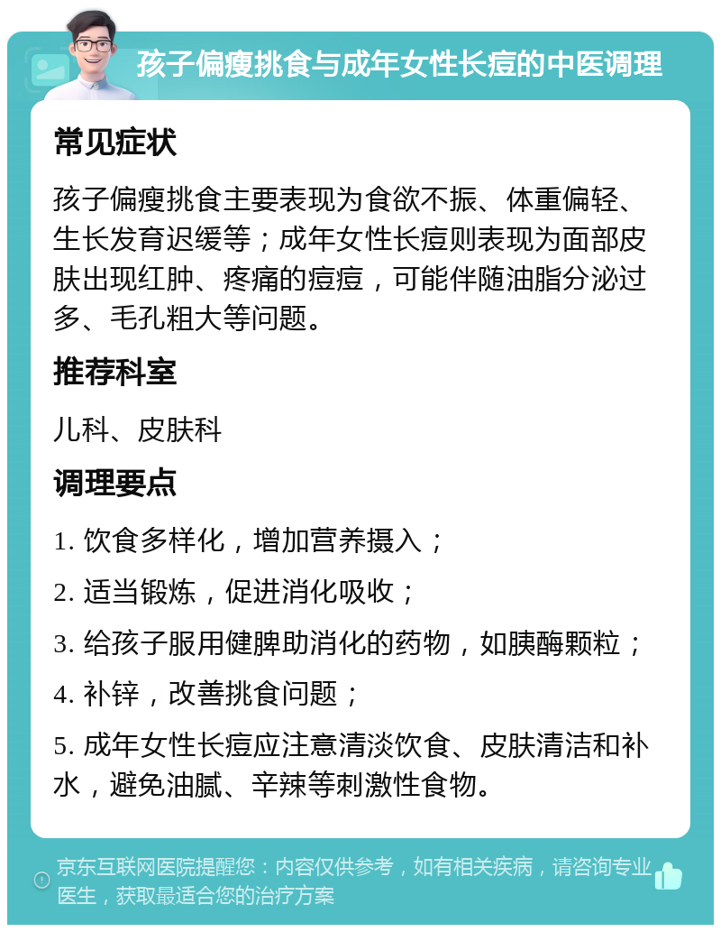 孩子偏瘦挑食与成年女性长痘的中医调理 常见症状 孩子偏瘦挑食主要表现为食欲不振、体重偏轻、生长发育迟缓等；成年女性长痘则表现为面部皮肤出现红肿、疼痛的痘痘，可能伴随油脂分泌过多、毛孔粗大等问题。 推荐科室 儿科、皮肤科 调理要点 1. 饮食多样化，增加营养摄入； 2. 适当锻炼，促进消化吸收； 3. 给孩子服用健脾助消化的药物，如胰酶颗粒； 4. 补锌，改善挑食问题； 5. 成年女性长痘应注意清淡饮食、皮肤清洁和补水，避免油腻、辛辣等刺激性食物。