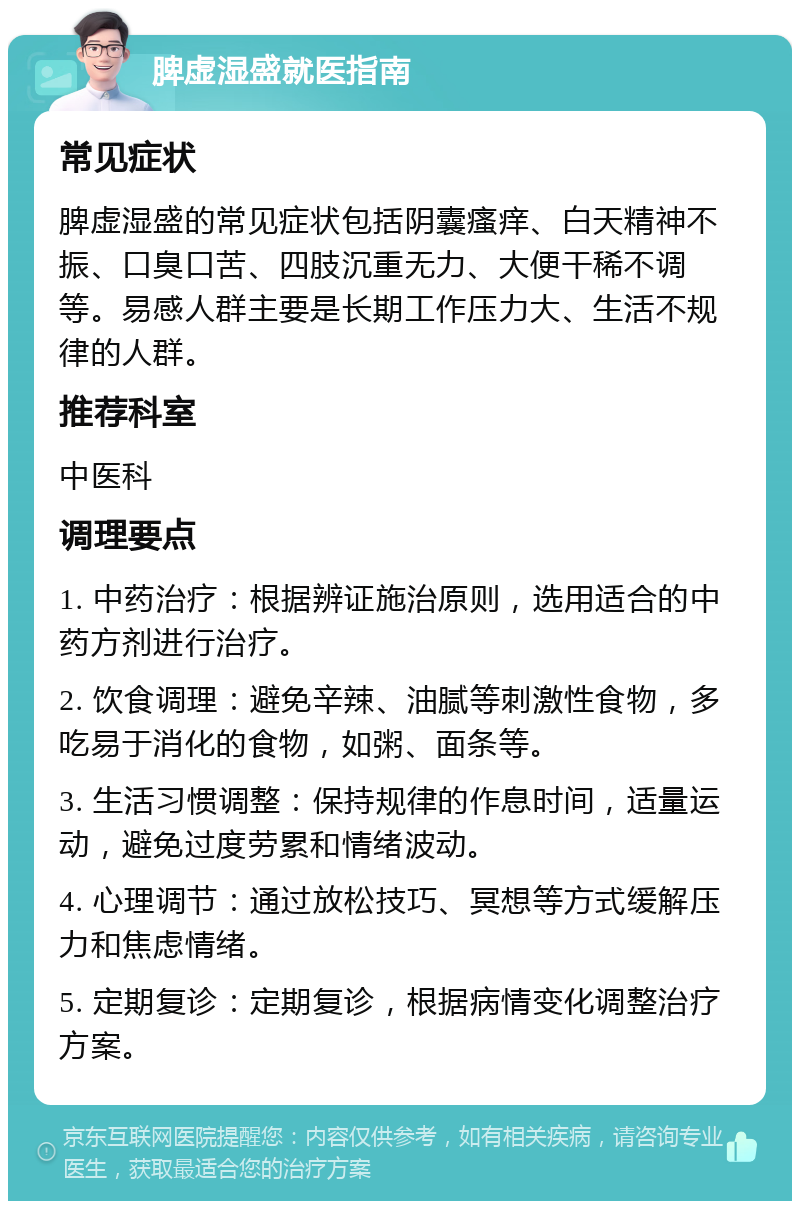 脾虚湿盛就医指南 常见症状 脾虚湿盛的常见症状包括阴囊瘙痒、白天精神不振、口臭口苦、四肢沉重无力、大便干稀不调等。易感人群主要是长期工作压力大、生活不规律的人群。 推荐科室 中医科 调理要点 1. 中药治疗：根据辨证施治原则，选用适合的中药方剂进行治疗。 2. 饮食调理：避免辛辣、油腻等刺激性食物，多吃易于消化的食物，如粥、面条等。 3. 生活习惯调整：保持规律的作息时间，适量运动，避免过度劳累和情绪波动。 4. 心理调节：通过放松技巧、冥想等方式缓解压力和焦虑情绪。 5. 定期复诊：定期复诊，根据病情变化调整治疗方案。