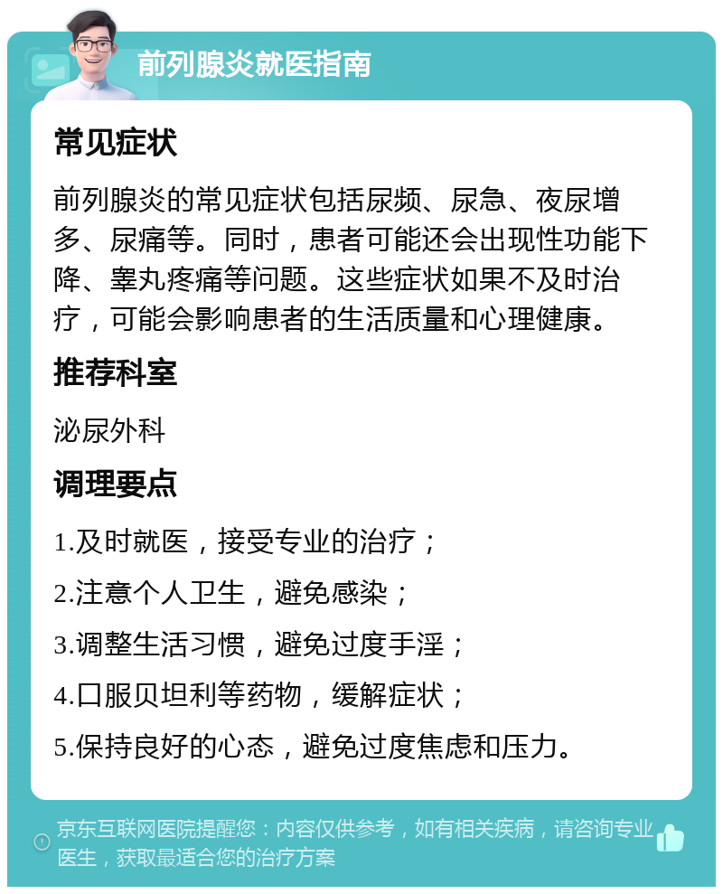 前列腺炎就医指南 常见症状 前列腺炎的常见症状包括尿频、尿急、夜尿增多、尿痛等。同时，患者可能还会出现性功能下降、睾丸疼痛等问题。这些症状如果不及时治疗，可能会影响患者的生活质量和心理健康。 推荐科室 泌尿外科 调理要点 1.及时就医，接受专业的治疗； 2.注意个人卫生，避免感染； 3.调整生活习惯，避免过度手淫； 4.口服贝坦利等药物，缓解症状； 5.保持良好的心态，避免过度焦虑和压力。