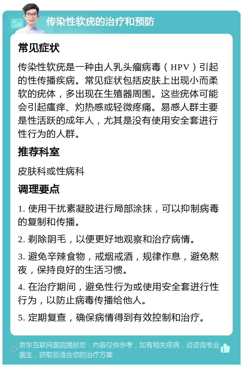 传染性软疣的治疗和预防 常见症状 传染性软疣是一种由人乳头瘤病毒（HPV）引起的性传播疾病。常见症状包括皮肤上出现小而柔软的疣体，多出现在生殖器周围。这些疣体可能会引起瘙痒、灼热感或轻微疼痛。易感人群主要是性活跃的成年人，尤其是没有使用安全套进行性行为的人群。 推荐科室 皮肤科或性病科 调理要点 1. 使用干扰素凝胶进行局部涂抹，可以抑制病毒的复制和传播。 2. 剃除阴毛，以便更好地观察和治疗病情。 3. 避免辛辣食物，戒烟戒酒，规律作息，避免熬夜，保持良好的生活习惯。 4. 在治疗期间，避免性行为或使用安全套进行性行为，以防止病毒传播给他人。 5. 定期复查，确保病情得到有效控制和治疗。