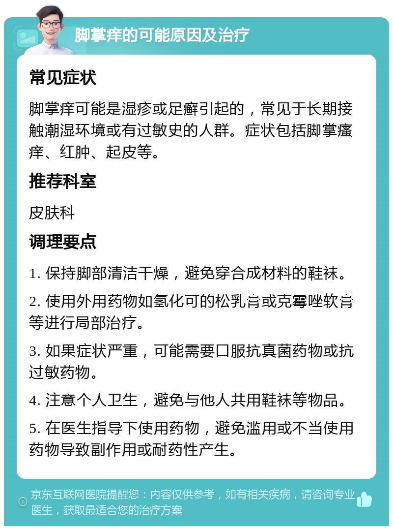 脚掌痒的可能原因及治疗 常见症状 脚掌痒可能是湿疹或足癣引起的，常见于长期接触潮湿环境或有过敏史的人群。症状包括脚掌瘙痒、红肿、起皮等。 推荐科室 皮肤科 调理要点 1. 保持脚部清洁干燥，避免穿合成材料的鞋袜。 2. 使用外用药物如氢化可的松乳膏或克霉唑软膏等进行局部治疗。 3. 如果症状严重，可能需要口服抗真菌药物或抗过敏药物。 4. 注意个人卫生，避免与他人共用鞋袜等物品。 5. 在医生指导下使用药物，避免滥用或不当使用药物导致副作用或耐药性产生。