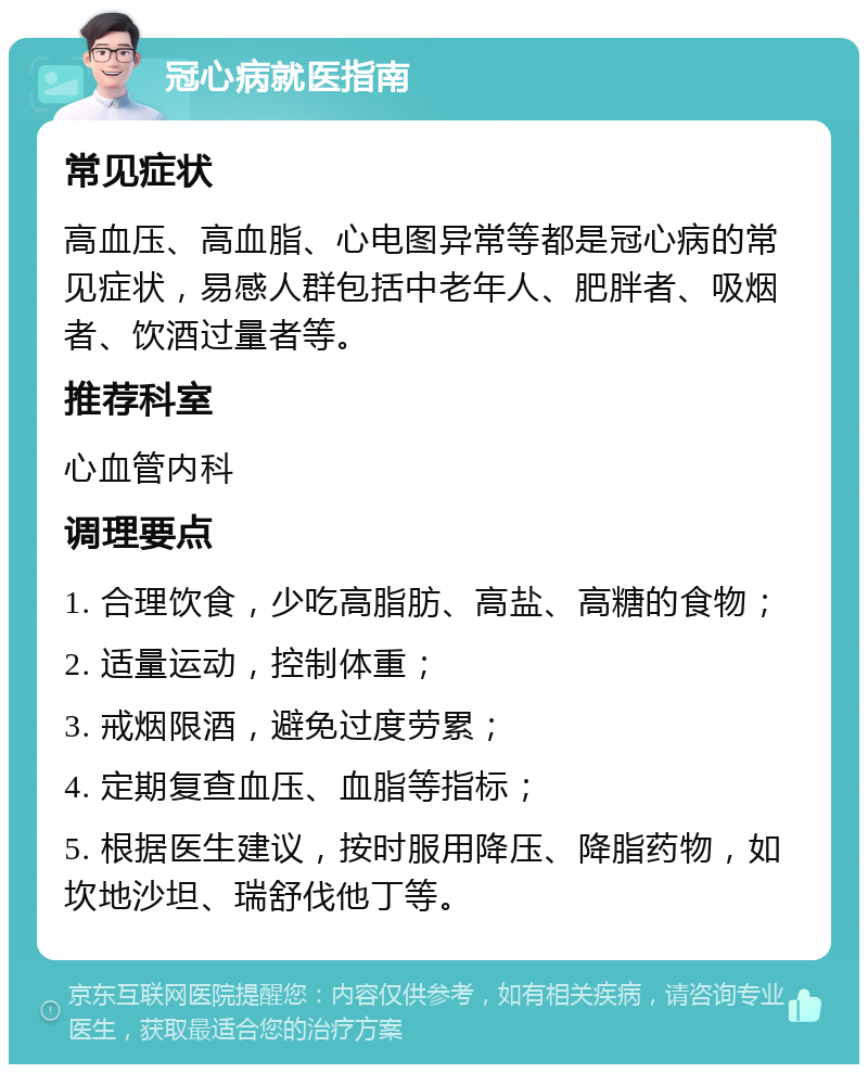 冠心病就医指南 常见症状 高血压、高血脂、心电图异常等都是冠心病的常见症状，易感人群包括中老年人、肥胖者、吸烟者、饮酒过量者等。 推荐科室 心血管内科 调理要点 1. 合理饮食，少吃高脂肪、高盐、高糖的食物； 2. 适量运动，控制体重； 3. 戒烟限酒，避免过度劳累； 4. 定期复查血压、血脂等指标； 5. 根据医生建议，按时服用降压、降脂药物，如坎地沙坦、瑞舒伐他丁等。