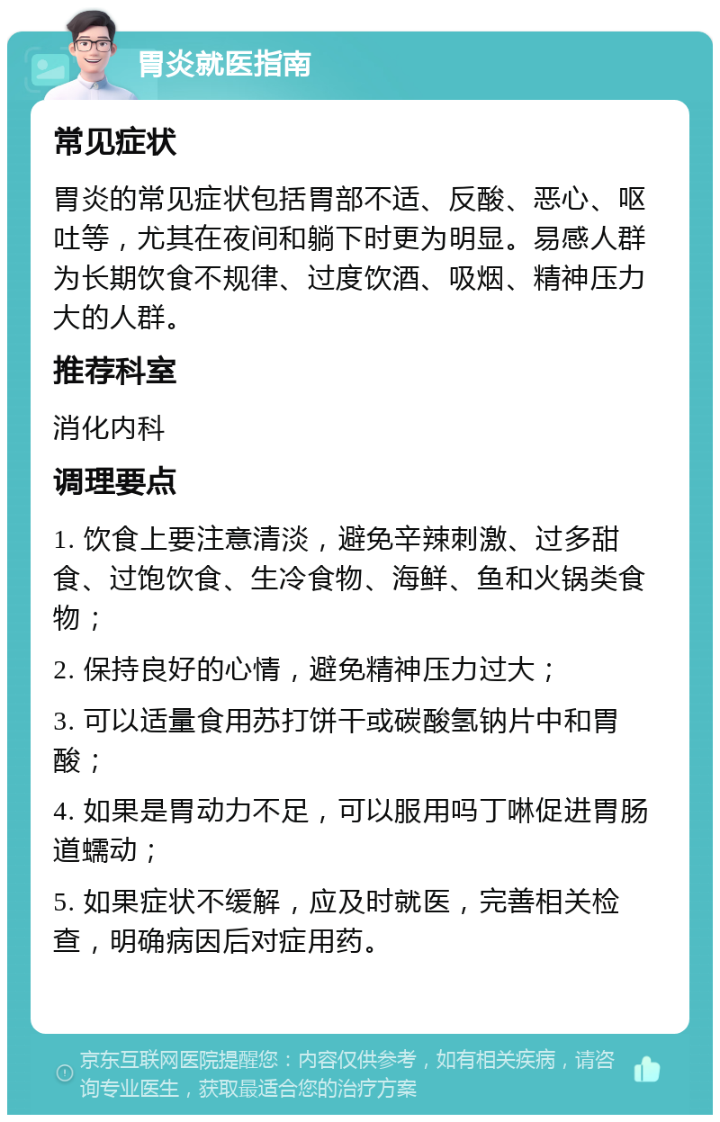 胃炎就医指南 常见症状 胃炎的常见症状包括胃部不适、反酸、恶心、呕吐等，尤其在夜间和躺下时更为明显。易感人群为长期饮食不规律、过度饮酒、吸烟、精神压力大的人群。 推荐科室 消化内科 调理要点 1. 饮食上要注意清淡，避免辛辣刺激、过多甜食、过饱饮食、生冷食物、海鲜、鱼和火锅类食物； 2. 保持良好的心情，避免精神压力过大； 3. 可以适量食用苏打饼干或碳酸氢钠片中和胃酸； 4. 如果是胃动力不足，可以服用吗丁啉促进胃肠道蠕动； 5. 如果症状不缓解，应及时就医，完善相关检查，明确病因后对症用药。