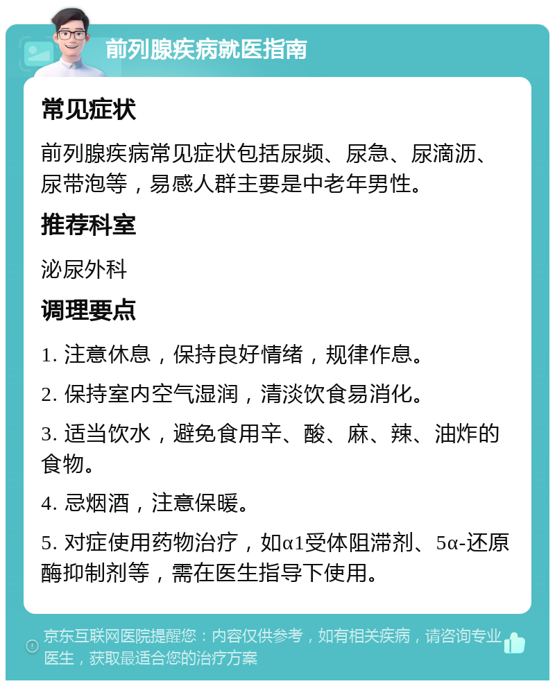 前列腺疾病就医指南 常见症状 前列腺疾病常见症状包括尿频、尿急、尿滴沥、尿带泡等，易感人群主要是中老年男性。 推荐科室 泌尿外科 调理要点 1. 注意休息，保持良好情绪，规律作息。 2. 保持室内空气湿润，清淡饮食易消化。 3. 适当饮水，避免食用辛、酸、麻、辣、油炸的食物。 4. 忌烟酒，注意保暖。 5. 对症使用药物治疗，如α1受体阻滞剂、5α-还原酶抑制剂等，需在医生指导下使用。