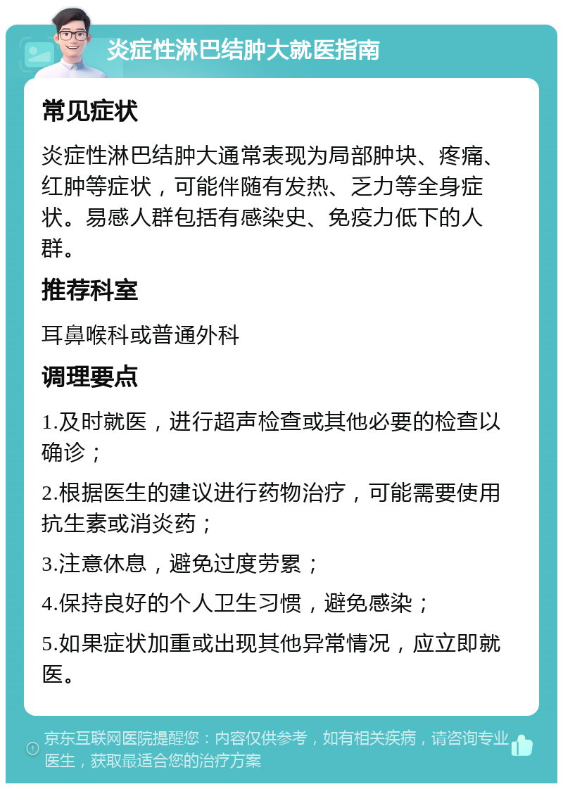 炎症性淋巴结肿大就医指南 常见症状 炎症性淋巴结肿大通常表现为局部肿块、疼痛、红肿等症状，可能伴随有发热、乏力等全身症状。易感人群包括有感染史、免疫力低下的人群。 推荐科室 耳鼻喉科或普通外科 调理要点 1.及时就医，进行超声检查或其他必要的检查以确诊； 2.根据医生的建议进行药物治疗，可能需要使用抗生素或消炎药； 3.注意休息，避免过度劳累； 4.保持良好的个人卫生习惯，避免感染； 5.如果症状加重或出现其他异常情况，应立即就医。