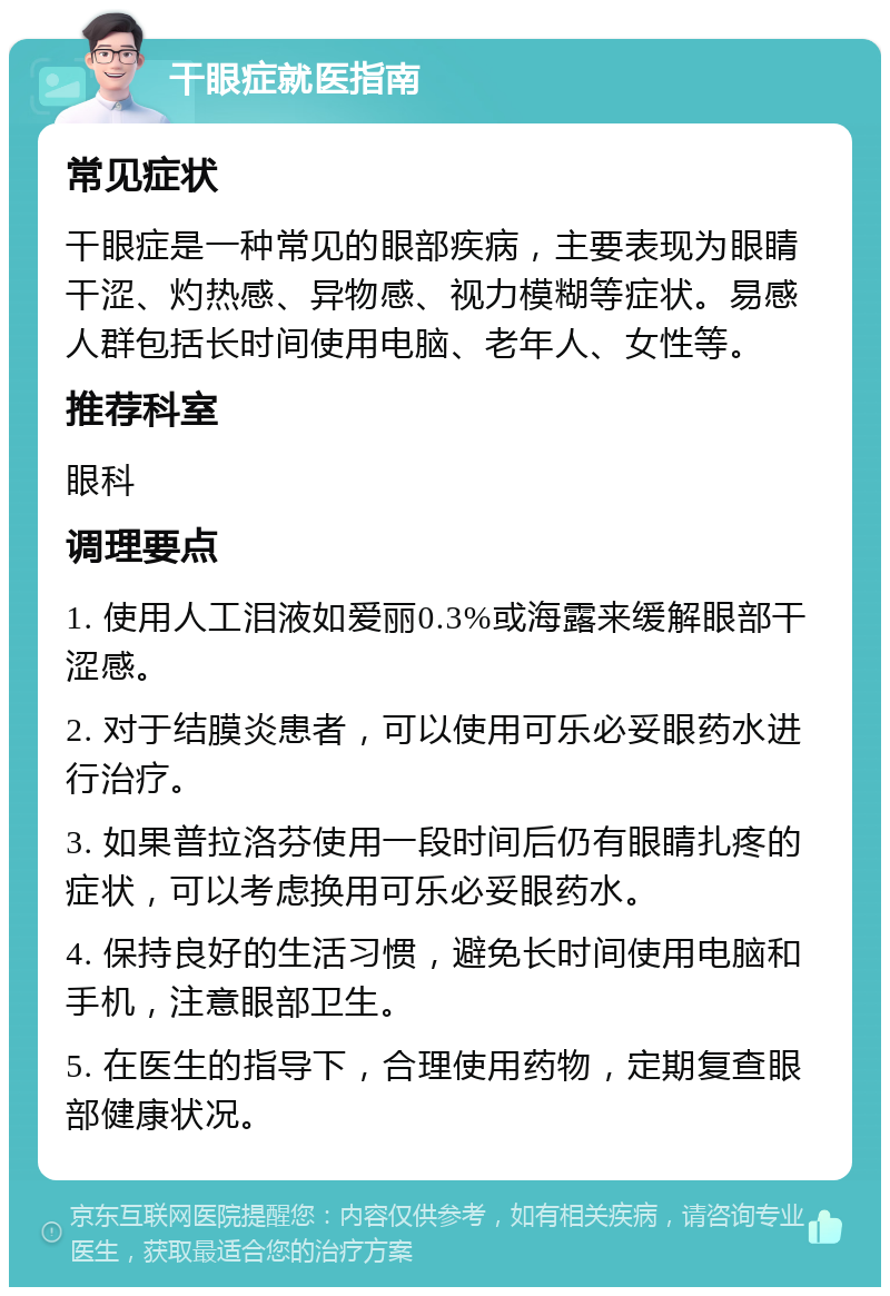 干眼症就医指南 常见症状 干眼症是一种常见的眼部疾病，主要表现为眼睛干涩、灼热感、异物感、视力模糊等症状。易感人群包括长时间使用电脑、老年人、女性等。 推荐科室 眼科 调理要点 1. 使用人工泪液如爱丽0.3%或海露来缓解眼部干涩感。 2. 对于结膜炎患者，可以使用可乐必妥眼药水进行治疗。 3. 如果普拉洛芬使用一段时间后仍有眼睛扎疼的症状，可以考虑换用可乐必妥眼药水。 4. 保持良好的生活习惯，避免长时间使用电脑和手机，注意眼部卫生。 5. 在医生的指导下，合理使用药物，定期复查眼部健康状况。