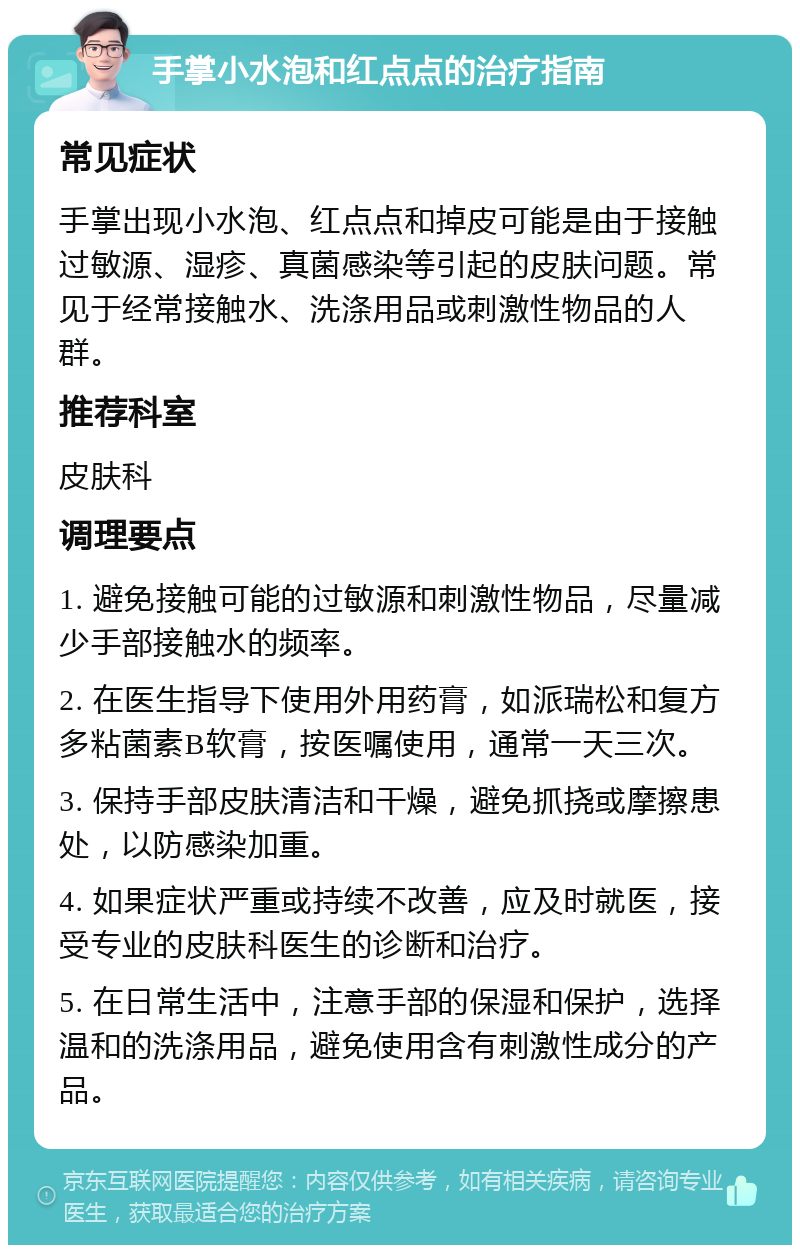 手掌小水泡和红点点的治疗指南 常见症状 手掌出现小水泡、红点点和掉皮可能是由于接触过敏源、湿疹、真菌感染等引起的皮肤问题。常见于经常接触水、洗涤用品或刺激性物品的人群。 推荐科室 皮肤科 调理要点 1. 避免接触可能的过敏源和刺激性物品，尽量减少手部接触水的频率。 2. 在医生指导下使用外用药膏，如派瑞松和复方多粘菌素B软膏，按医嘱使用，通常一天三次。 3. 保持手部皮肤清洁和干燥，避免抓挠或摩擦患处，以防感染加重。 4. 如果症状严重或持续不改善，应及时就医，接受专业的皮肤科医生的诊断和治疗。 5. 在日常生活中，注意手部的保湿和保护，选择温和的洗涤用品，避免使用含有刺激性成分的产品。