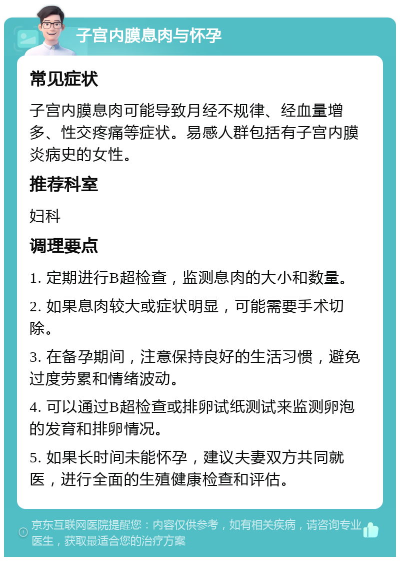 子宫内膜息肉与怀孕 常见症状 子宫内膜息肉可能导致月经不规律、经血量增多、性交疼痛等症状。易感人群包括有子宫内膜炎病史的女性。 推荐科室 妇科 调理要点 1. 定期进行B超检查，监测息肉的大小和数量。 2. 如果息肉较大或症状明显，可能需要手术切除。 3. 在备孕期间，注意保持良好的生活习惯，避免过度劳累和情绪波动。 4. 可以通过B超检查或排卵试纸测试来监测卵泡的发育和排卵情况。 5. 如果长时间未能怀孕，建议夫妻双方共同就医，进行全面的生殖健康检查和评估。