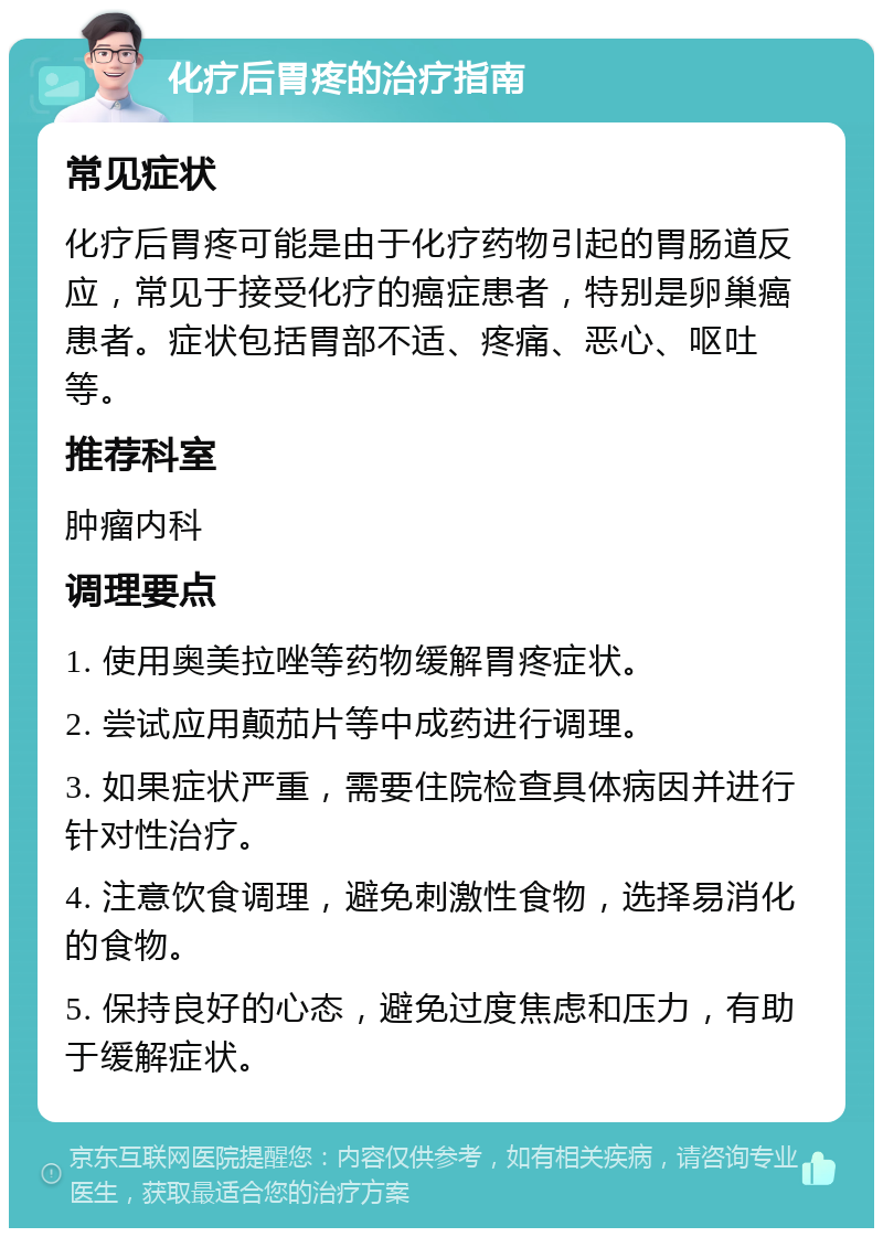 化疗后胃疼的治疗指南 常见症状 化疗后胃疼可能是由于化疗药物引起的胃肠道反应，常见于接受化疗的癌症患者，特别是卵巢癌患者。症状包括胃部不适、疼痛、恶心、呕吐等。 推荐科室 肿瘤内科 调理要点 1. 使用奥美拉唑等药物缓解胃疼症状。 2. 尝试应用颠茄片等中成药进行调理。 3. 如果症状严重，需要住院检查具体病因并进行针对性治疗。 4. 注意饮食调理，避免刺激性食物，选择易消化的食物。 5. 保持良好的心态，避免过度焦虑和压力，有助于缓解症状。