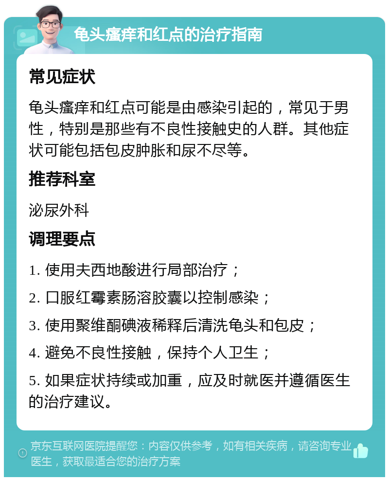 龟头瘙痒和红点的治疗指南 常见症状 龟头瘙痒和红点可能是由感染引起的，常见于男性，特别是那些有不良性接触史的人群。其他症状可能包括包皮肿胀和尿不尽等。 推荐科室 泌尿外科 调理要点 1. 使用夫西地酸进行局部治疗； 2. 口服红霉素肠溶胶囊以控制感染； 3. 使用聚维酮碘液稀释后清洗龟头和包皮； 4. 避免不良性接触，保持个人卫生； 5. 如果症状持续或加重，应及时就医并遵循医生的治疗建议。