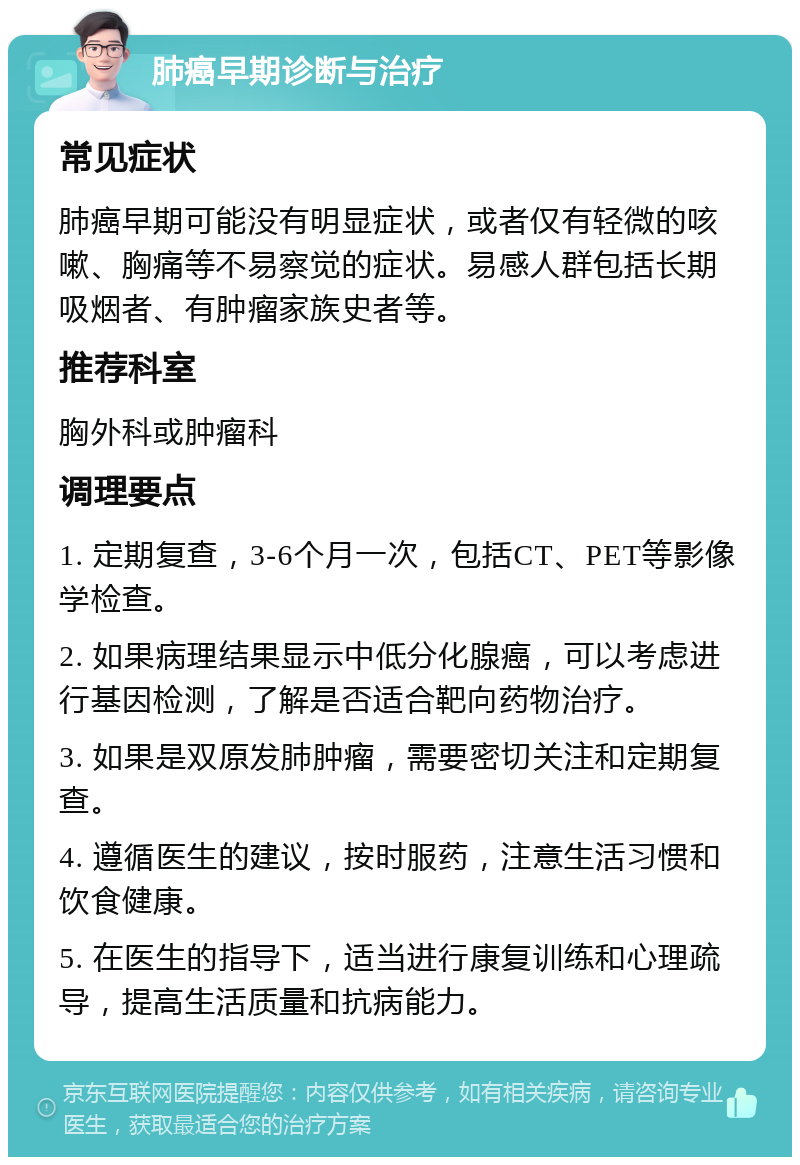 肺癌早期诊断与治疗 常见症状 肺癌早期可能没有明显症状，或者仅有轻微的咳嗽、胸痛等不易察觉的症状。易感人群包括长期吸烟者、有肿瘤家族史者等。 推荐科室 胸外科或肿瘤科 调理要点 1. 定期复查，3-6个月一次，包括CT、PET等影像学检查。 2. 如果病理结果显示中低分化腺癌，可以考虑进行基因检测，了解是否适合靶向药物治疗。 3. 如果是双原发肺肿瘤，需要密切关注和定期复查。 4. 遵循医生的建议，按时服药，注意生活习惯和饮食健康。 5. 在医生的指导下，适当进行康复训练和心理疏导，提高生活质量和抗病能力。