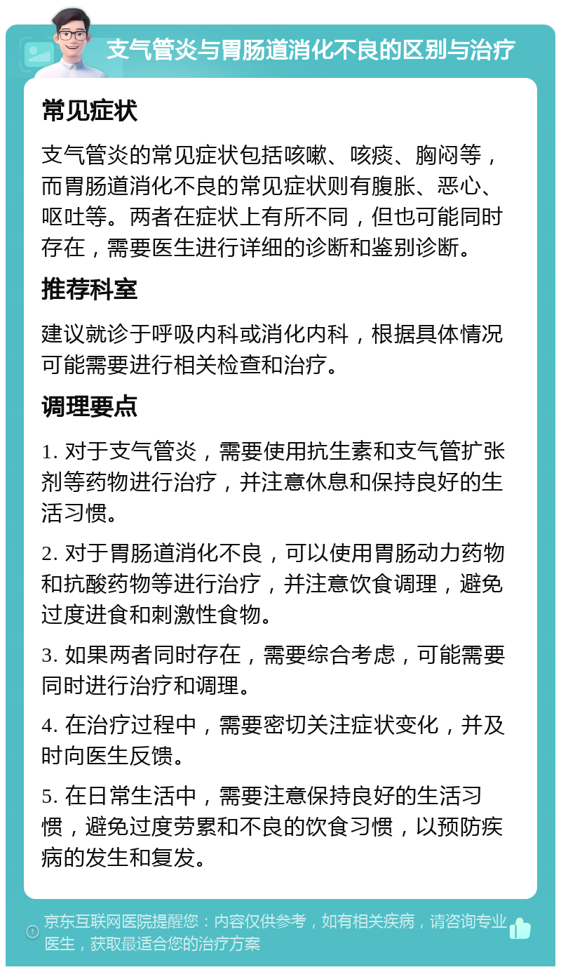 支气管炎与胃肠道消化不良的区别与治疗 常见症状 支气管炎的常见症状包括咳嗽、咳痰、胸闷等，而胃肠道消化不良的常见症状则有腹胀、恶心、呕吐等。两者在症状上有所不同，但也可能同时存在，需要医生进行详细的诊断和鉴别诊断。 推荐科室 建议就诊于呼吸内科或消化内科，根据具体情况可能需要进行相关检查和治疗。 调理要点 1. 对于支气管炎，需要使用抗生素和支气管扩张剂等药物进行治疗，并注意休息和保持良好的生活习惯。 2. 对于胃肠道消化不良，可以使用胃肠动力药物和抗酸药物等进行治疗，并注意饮食调理，避免过度进食和刺激性食物。 3. 如果两者同时存在，需要综合考虑，可能需要同时进行治疗和调理。 4. 在治疗过程中，需要密切关注症状变化，并及时向医生反馈。 5. 在日常生活中，需要注意保持良好的生活习惯，避免过度劳累和不良的饮食习惯，以预防疾病的发生和复发。