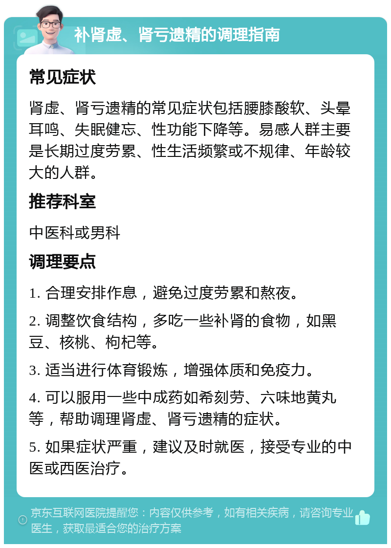 补肾虚、肾亏遗精的调理指南 常见症状 肾虚、肾亏遗精的常见症状包括腰膝酸软、头晕耳鸣、失眠健忘、性功能下降等。易感人群主要是长期过度劳累、性生活频繁或不规律、年龄较大的人群。 推荐科室 中医科或男科 调理要点 1. 合理安排作息，避免过度劳累和熬夜。 2. 调整饮食结构，多吃一些补肾的食物，如黑豆、核桃、枸杞等。 3. 适当进行体育锻炼，增强体质和免疫力。 4. 可以服用一些中成药如希刻劳、六味地黄丸等，帮助调理肾虚、肾亏遗精的症状。 5. 如果症状严重，建议及时就医，接受专业的中医或西医治疗。