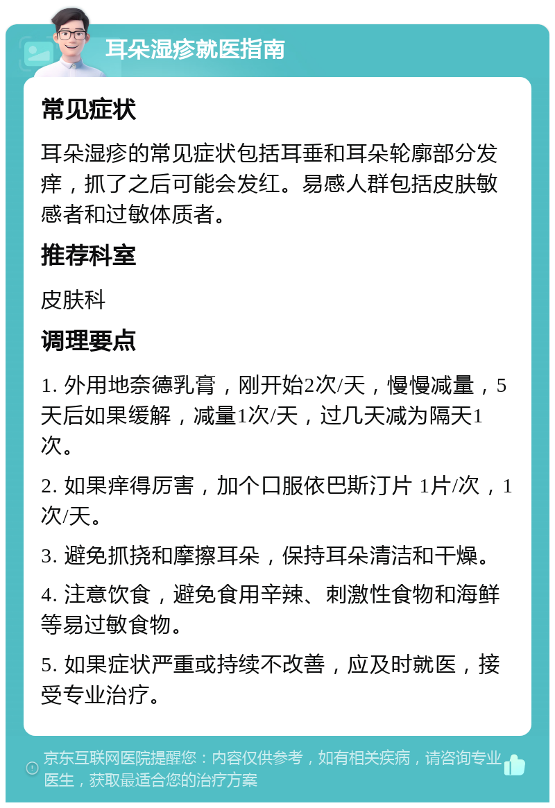 耳朵湿疹就医指南 常见症状 耳朵湿疹的常见症状包括耳垂和耳朵轮廓部分发痒，抓了之后可能会发红。易感人群包括皮肤敏感者和过敏体质者。 推荐科室 皮肤科 调理要点 1. 外用地奈德乳膏，刚开始2次/天，慢慢减量，5天后如果缓解，减量1次/天，过几天减为隔天1次。 2. 如果痒得厉害，加个口服依巴斯汀片 1片/次，1次/天。 3. 避免抓挠和摩擦耳朵，保持耳朵清洁和干燥。 4. 注意饮食，避免食用辛辣、刺激性食物和海鲜等易过敏食物。 5. 如果症状严重或持续不改善，应及时就医，接受专业治疗。