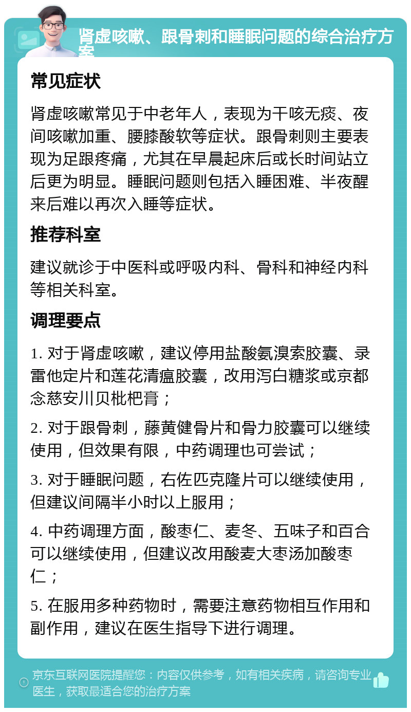 肾虚咳嗽、跟骨刺和睡眠问题的综合治疗方案 常见症状 肾虚咳嗽常见于中老年人，表现为干咳无痰、夜间咳嗽加重、腰膝酸软等症状。跟骨刺则主要表现为足跟疼痛，尤其在早晨起床后或长时间站立后更为明显。睡眠问题则包括入睡困难、半夜醒来后难以再次入睡等症状。 推荐科室 建议就诊于中医科或呼吸内科、骨科和神经内科等相关科室。 调理要点 1. 对于肾虚咳嗽，建议停用盐酸氨溴索胶囊、录雷他定片和莲花清瘟胶囊，改用泻白糖浆或京都念慈安川贝枇杷膏； 2. 对于跟骨刺，藤黄健骨片和骨力胶囊可以继续使用，但效果有限，中药调理也可尝试； 3. 对于睡眠问题，右佐匹克隆片可以继续使用，但建议间隔半小时以上服用； 4. 中药调理方面，酸枣仁、麦冬、五味子和百合可以继续使用，但建议改用酸麦大枣汤加酸枣仁； 5. 在服用多种药物时，需要注意药物相互作用和副作用，建议在医生指导下进行调理。