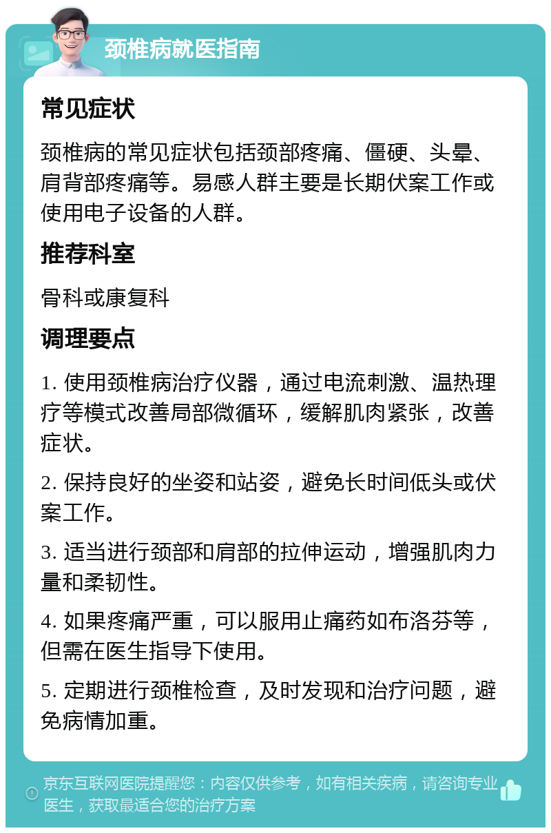 颈椎病就医指南 常见症状 颈椎病的常见症状包括颈部疼痛、僵硬、头晕、肩背部疼痛等。易感人群主要是长期伏案工作或使用电子设备的人群。 推荐科室 骨科或康复科 调理要点 1. 使用颈椎病治疗仪器，通过电流刺激、温热理疗等模式改善局部微循环，缓解肌肉紧张，改善症状。 2. 保持良好的坐姿和站姿，避免长时间低头或伏案工作。 3. 适当进行颈部和肩部的拉伸运动，增强肌肉力量和柔韧性。 4. 如果疼痛严重，可以服用止痛药如布洛芬等，但需在医生指导下使用。 5. 定期进行颈椎检查，及时发现和治疗问题，避免病情加重。