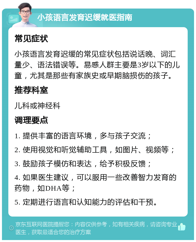 小孩语言发育迟缓就医指南 常见症状 小孩语言发育迟缓的常见症状包括说话晚、词汇量少、语法错误等。易感人群主要是3岁以下的儿童，尤其是那些有家族史或早期脑损伤的孩子。 推荐科室 儿科或神经科 调理要点 1. 提供丰富的语言环境，多与孩子交流； 2. 使用视觉和听觉辅助工具，如图片、视频等； 3. 鼓励孩子模仿和表达，给予积极反馈； 4. 如果医生建议，可以服用一些改善智力发育的药物，如DHA等； 5. 定期进行语言和认知能力的评估和干预。