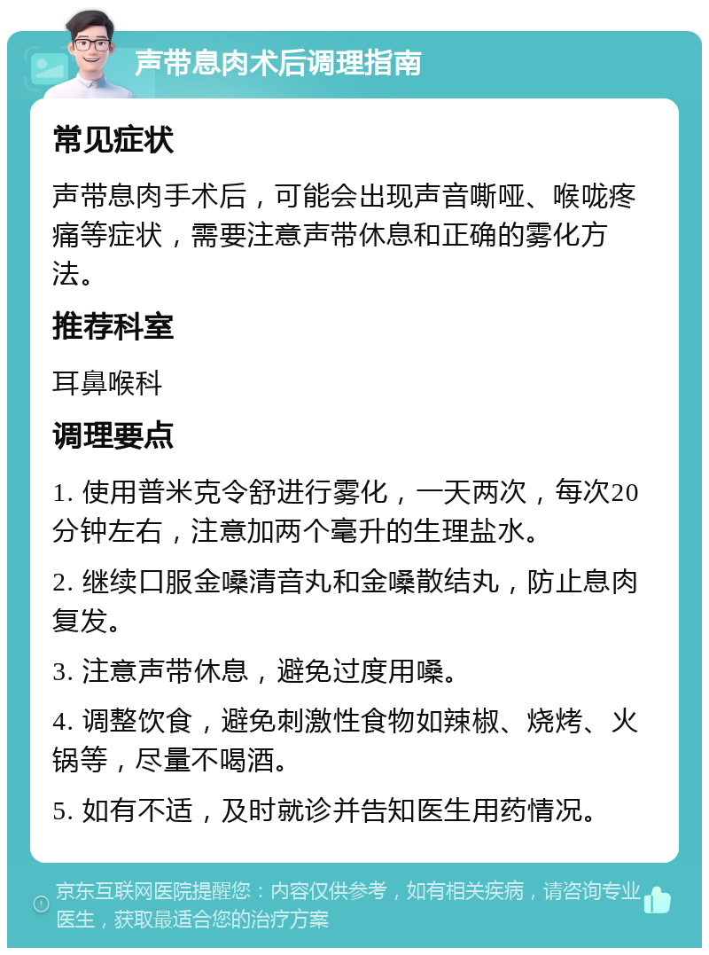 声带息肉术后调理指南 常见症状 声带息肉手术后，可能会出现声音嘶哑、喉咙疼痛等症状，需要注意声带休息和正确的雾化方法。 推荐科室 耳鼻喉科 调理要点 1. 使用普米克令舒进行雾化，一天两次，每次20分钟左右，注意加两个毫升的生理盐水。 2. 继续口服金嗓清音丸和金嗓散结丸，防止息肉复发。 3. 注意声带休息，避免过度用嗓。 4. 调整饮食，避免刺激性食物如辣椒、烧烤、火锅等，尽量不喝酒。 5. 如有不适，及时就诊并告知医生用药情况。