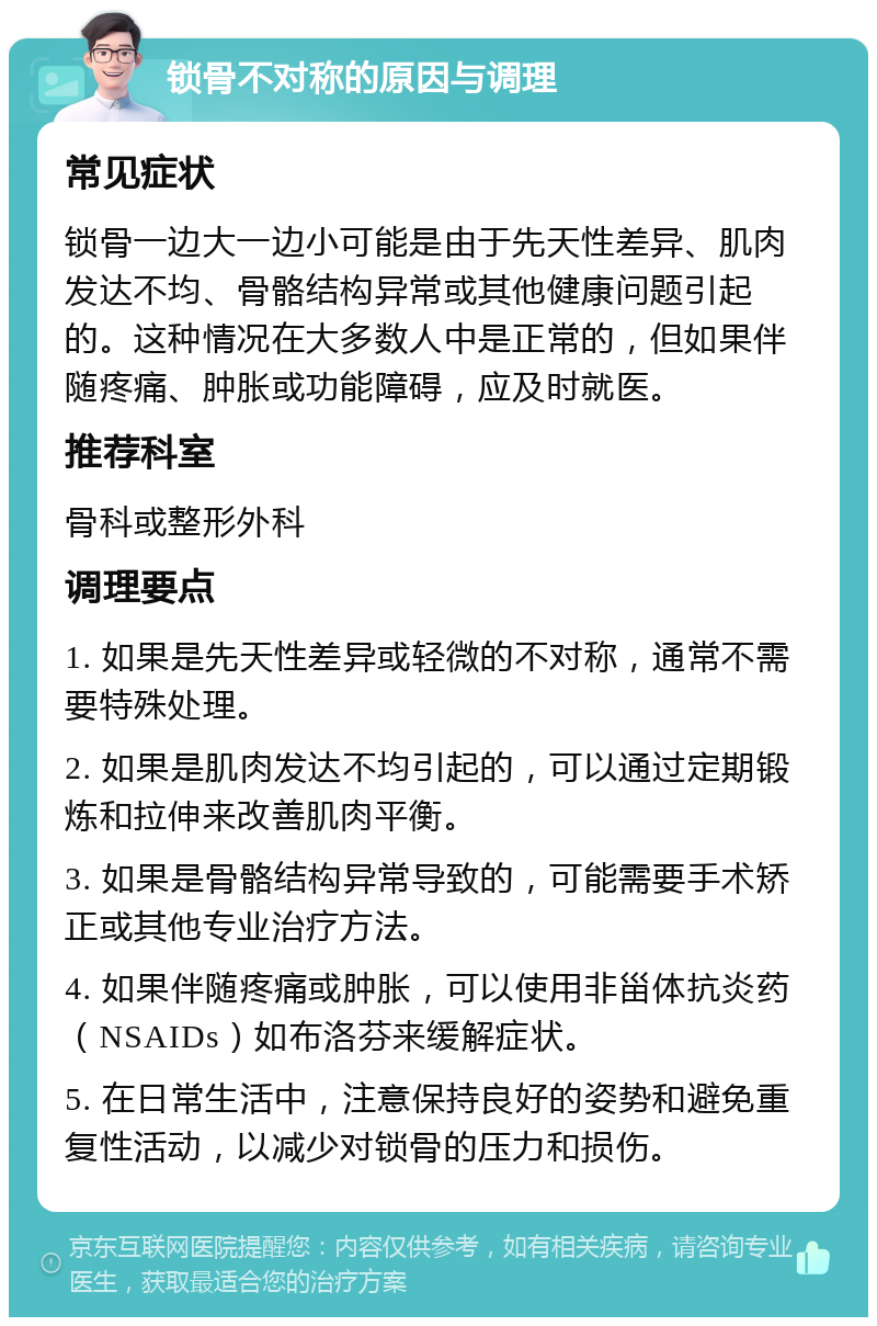 锁骨不对称的原因与调理 常见症状 锁骨一边大一边小可能是由于先天性差异、肌肉发达不均、骨骼结构异常或其他健康问题引起的。这种情况在大多数人中是正常的，但如果伴随疼痛、肿胀或功能障碍，应及时就医。 推荐科室 骨科或整形外科 调理要点 1. 如果是先天性差异或轻微的不对称，通常不需要特殊处理。 2. 如果是肌肉发达不均引起的，可以通过定期锻炼和拉伸来改善肌肉平衡。 3. 如果是骨骼结构异常导致的，可能需要手术矫正或其他专业治疗方法。 4. 如果伴随疼痛或肿胀，可以使用非甾体抗炎药（NSAIDs）如布洛芬来缓解症状。 5. 在日常生活中，注意保持良好的姿势和避免重复性活动，以减少对锁骨的压力和损伤。