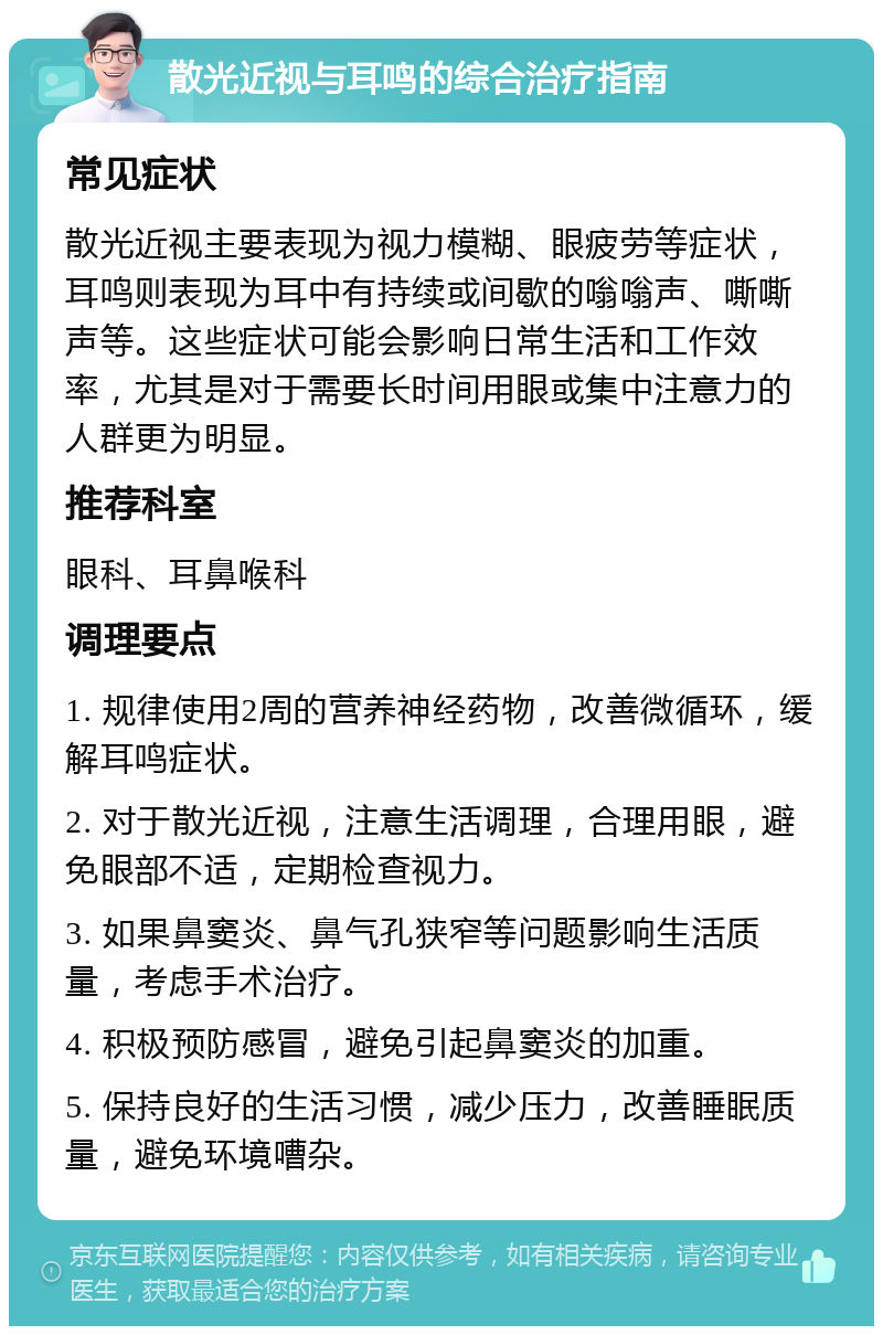 散光近视与耳鸣的综合治疗指南 常见症状 散光近视主要表现为视力模糊、眼疲劳等症状，耳鸣则表现为耳中有持续或间歇的嗡嗡声、嘶嘶声等。这些症状可能会影响日常生活和工作效率，尤其是对于需要长时间用眼或集中注意力的人群更为明显。 推荐科室 眼科、耳鼻喉科 调理要点 1. 规律使用2周的营养神经药物，改善微循环，缓解耳鸣症状。 2. 对于散光近视，注意生活调理，合理用眼，避免眼部不适，定期检查视力。 3. 如果鼻窦炎、鼻气孔狭窄等问题影响生活质量，考虑手术治疗。 4. 积极预防感冒，避免引起鼻窦炎的加重。 5. 保持良好的生活习惯，减少压力，改善睡眠质量，避免环境嘈杂。