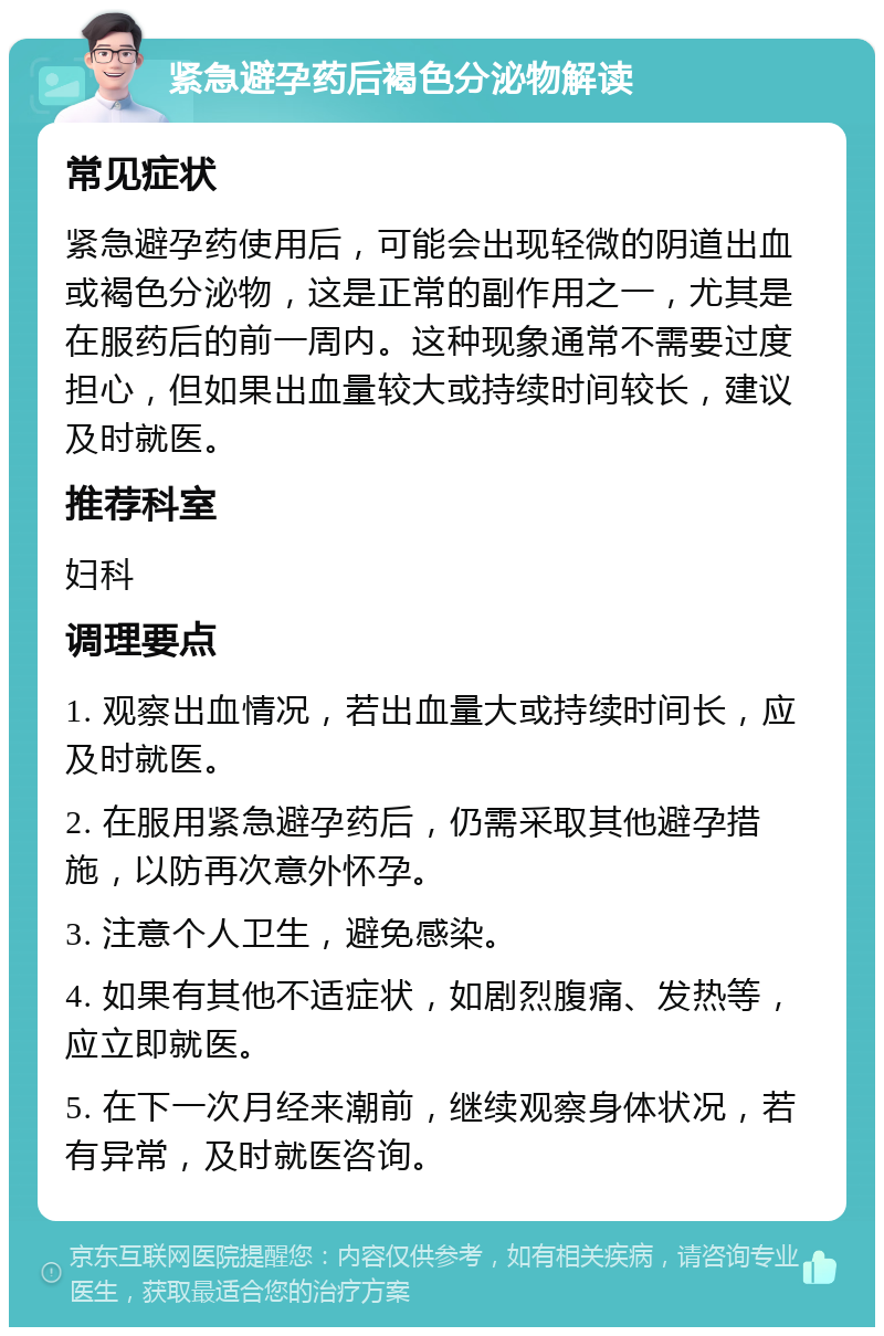 紧急避孕药后褐色分泌物解读 常见症状 紧急避孕药使用后，可能会出现轻微的阴道出血或褐色分泌物，这是正常的副作用之一，尤其是在服药后的前一周内。这种现象通常不需要过度担心，但如果出血量较大或持续时间较长，建议及时就医。 推荐科室 妇科 调理要点 1. 观察出血情况，若出血量大或持续时间长，应及时就医。 2. 在服用紧急避孕药后，仍需采取其他避孕措施，以防再次意外怀孕。 3. 注意个人卫生，避免感染。 4. 如果有其他不适症状，如剧烈腹痛、发热等，应立即就医。 5. 在下一次月经来潮前，继续观察身体状况，若有异常，及时就医咨询。