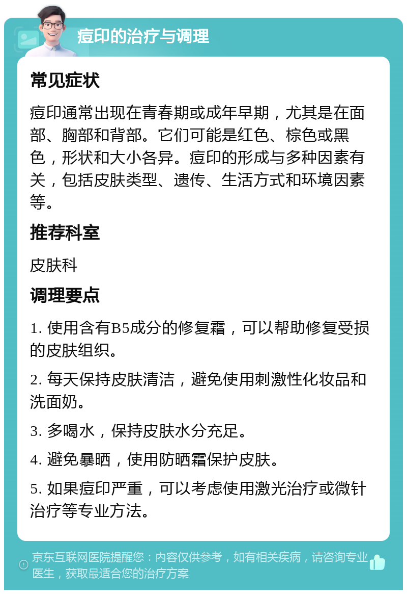 痘印的治疗与调理 常见症状 痘印通常出现在青春期或成年早期，尤其是在面部、胸部和背部。它们可能是红色、棕色或黑色，形状和大小各异。痘印的形成与多种因素有关，包括皮肤类型、遗传、生活方式和环境因素等。 推荐科室 皮肤科 调理要点 1. 使用含有B5成分的修复霜，可以帮助修复受损的皮肤组织。 2. 每天保持皮肤清洁，避免使用刺激性化妆品和洗面奶。 3. 多喝水，保持皮肤水分充足。 4. 避免暴晒，使用防晒霜保护皮肤。 5. 如果痘印严重，可以考虑使用激光治疗或微针治疗等专业方法。