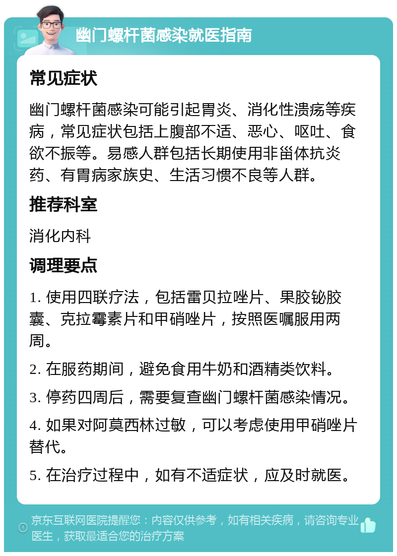 幽门螺杆菌感染就医指南 常见症状 幽门螺杆菌感染可能引起胃炎、消化性溃疡等疾病，常见症状包括上腹部不适、恶心、呕吐、食欲不振等。易感人群包括长期使用非甾体抗炎药、有胃病家族史、生活习惯不良等人群。 推荐科室 消化内科 调理要点 1. 使用四联疗法，包括雷贝拉唑片、果胶铋胶囊、克拉霉素片和甲硝唑片，按照医嘱服用两周。 2. 在服药期间，避免食用牛奶和酒精类饮料。 3. 停药四周后，需要复查幽门螺杆菌感染情况。 4. 如果对阿莫西林过敏，可以考虑使用甲硝唑片替代。 5. 在治疗过程中，如有不适症状，应及时就医。