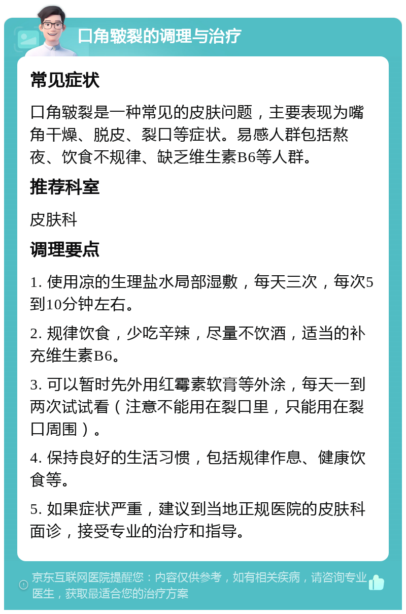 口角皲裂的调理与治疗 常见症状 口角皲裂是一种常见的皮肤问题，主要表现为嘴角干燥、脱皮、裂口等症状。易感人群包括熬夜、饮食不规律、缺乏维生素B6等人群。 推荐科室 皮肤科 调理要点 1. 使用凉的生理盐水局部湿敷，每天三次，每次5到10分钟左右。 2. 规律饮食，少吃辛辣，尽量不饮酒，适当的补充维生素B6。 3. 可以暂时先外用红霉素软膏等外涂，每天一到两次试试看（注意不能用在裂口里，只能用在裂口周围）。 4. 保持良好的生活习惯，包括规律作息、健康饮食等。 5. 如果症状严重，建议到当地正规医院的皮肤科面诊，接受专业的治疗和指导。