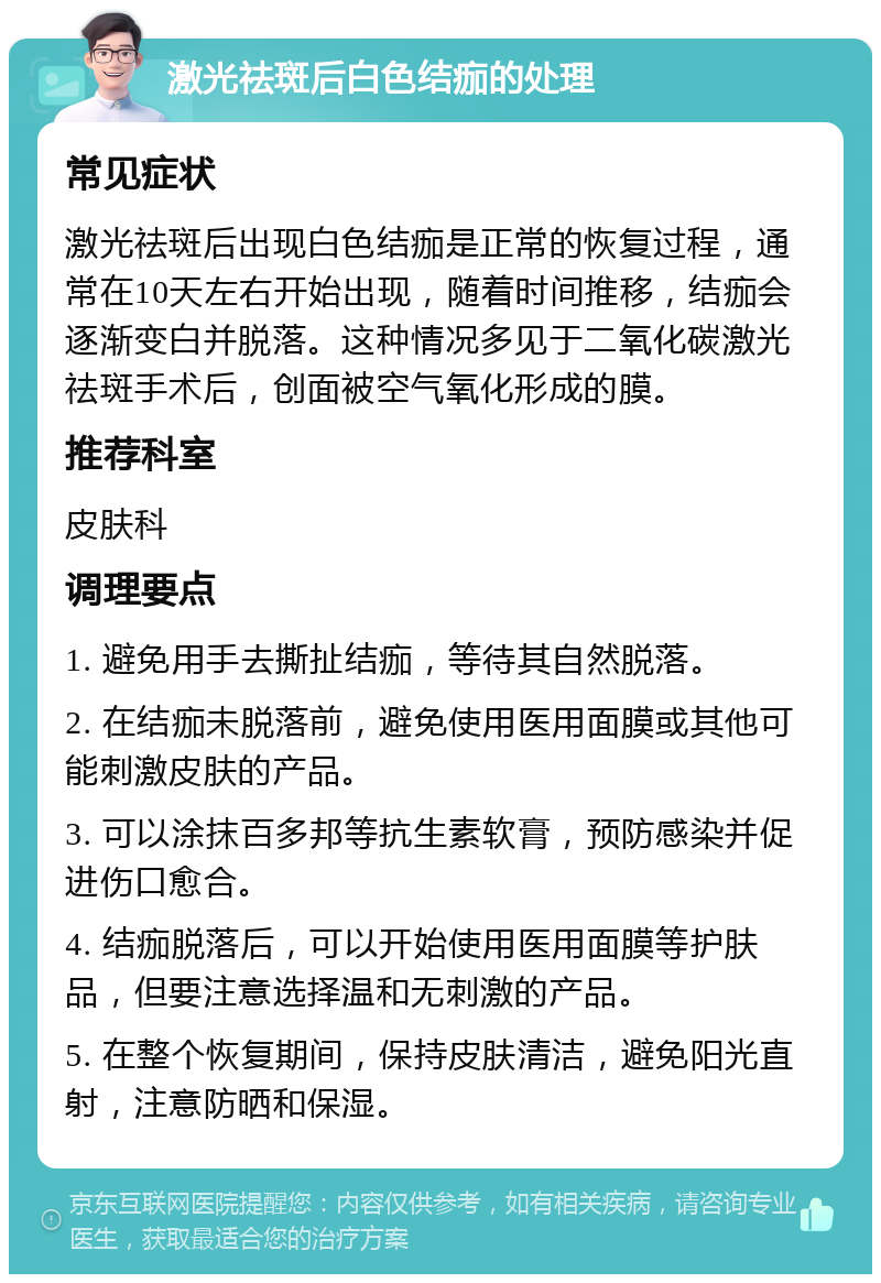 激光祛斑后白色结痂的处理 常见症状 激光祛斑后出现白色结痂是正常的恢复过程，通常在10天左右开始出现，随着时间推移，结痂会逐渐变白并脱落。这种情况多见于二氧化碳激光祛斑手术后，创面被空气氧化形成的膜。 推荐科室 皮肤科 调理要点 1. 避免用手去撕扯结痂，等待其自然脱落。 2. 在结痂未脱落前，避免使用医用面膜或其他可能刺激皮肤的产品。 3. 可以涂抹百多邦等抗生素软膏，预防感染并促进伤口愈合。 4. 结痂脱落后，可以开始使用医用面膜等护肤品，但要注意选择温和无刺激的产品。 5. 在整个恢复期间，保持皮肤清洁，避免阳光直射，注意防晒和保湿。