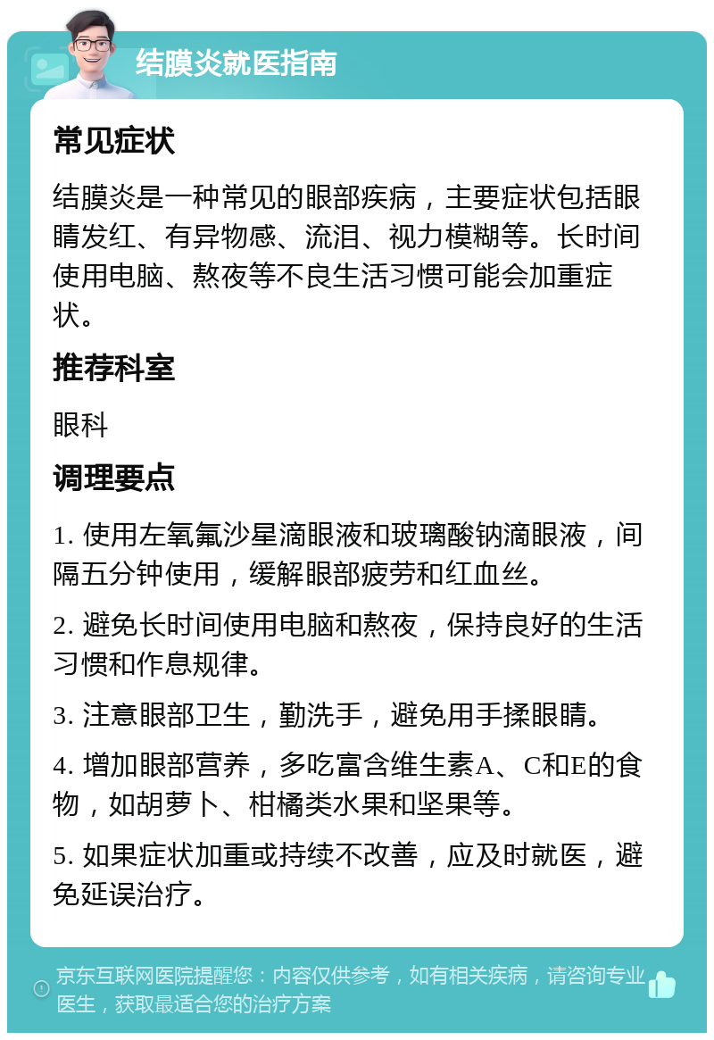 结膜炎就医指南 常见症状 结膜炎是一种常见的眼部疾病，主要症状包括眼睛发红、有异物感、流泪、视力模糊等。长时间使用电脑、熬夜等不良生活习惯可能会加重症状。 推荐科室 眼科 调理要点 1. 使用左氧氟沙星滴眼液和玻璃酸钠滴眼液，间隔五分钟使用，缓解眼部疲劳和红血丝。 2. 避免长时间使用电脑和熬夜，保持良好的生活习惯和作息规律。 3. 注意眼部卫生，勤洗手，避免用手揉眼睛。 4. 增加眼部营养，多吃富含维生素A、C和E的食物，如胡萝卜、柑橘类水果和坚果等。 5. 如果症状加重或持续不改善，应及时就医，避免延误治疗。