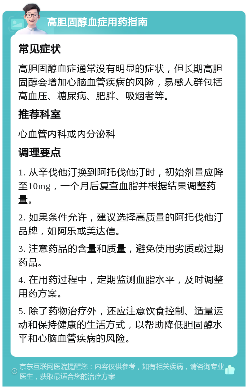 高胆固醇血症用药指南 常见症状 高胆固醇血症通常没有明显的症状，但长期高胆固醇会增加心脑血管疾病的风险，易感人群包括高血压、糖尿病、肥胖、吸烟者等。 推荐科室 心血管内科或内分泌科 调理要点 1. 从辛伐他汀换到阿托伐他汀时，初始剂量应降至10mg，一个月后复查血脂并根据结果调整药量。 2. 如果条件允许，建议选择高质量的阿托伐他汀品牌，如阿乐或美达信。 3. 注意药品的含量和质量，避免使用劣质或过期药品。 4. 在用药过程中，定期监测血脂水平，及时调整用药方案。 5. 除了药物治疗外，还应注意饮食控制、适量运动和保持健康的生活方式，以帮助降低胆固醇水平和心脑血管疾病的风险。