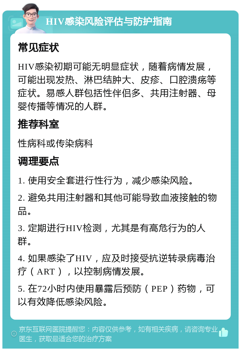 HIV感染风险评估与防护指南 常见症状 HIV感染初期可能无明显症状，随着病情发展，可能出现发热、淋巴结肿大、皮疹、口腔溃疡等症状。易感人群包括性伴侣多、共用注射器、母婴传播等情况的人群。 推荐科室 性病科或传染病科 调理要点 1. 使用安全套进行性行为，减少感染风险。 2. 避免共用注射器和其他可能导致血液接触的物品。 3. 定期进行HIV检测，尤其是有高危行为的人群。 4. 如果感染了HIV，应及时接受抗逆转录病毒治疗（ART），以控制病情发展。 5. 在72小时内使用暴露后预防（PEP）药物，可以有效降低感染风险。