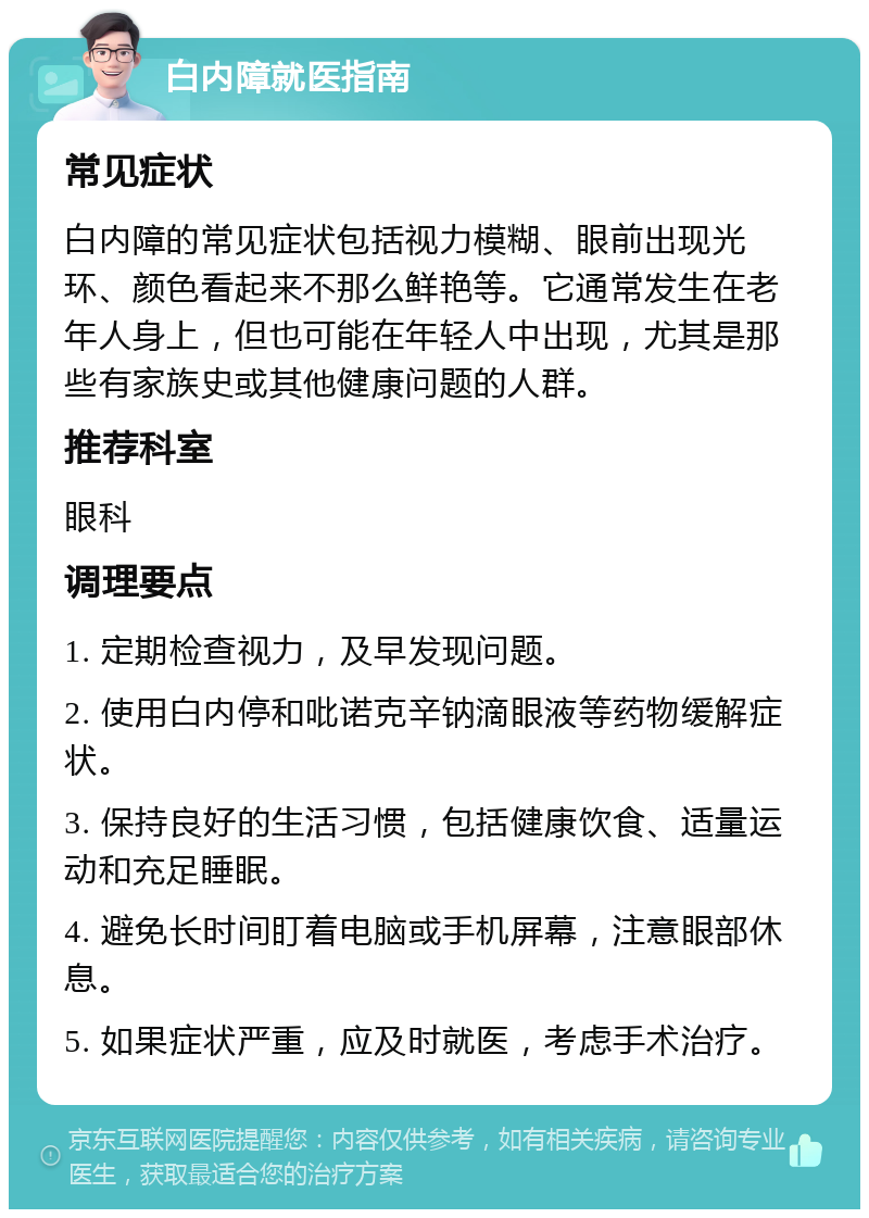 白内障就医指南 常见症状 白内障的常见症状包括视力模糊、眼前出现光环、颜色看起来不那么鲜艳等。它通常发生在老年人身上，但也可能在年轻人中出现，尤其是那些有家族史或其他健康问题的人群。 推荐科室 眼科 调理要点 1. 定期检查视力，及早发现问题。 2. 使用白内停和吡诺克辛钠滴眼液等药物缓解症状。 3. 保持良好的生活习惯，包括健康饮食、适量运动和充足睡眠。 4. 避免长时间盯着电脑或手机屏幕，注意眼部休息。 5. 如果症状严重，应及时就医，考虑手术治疗。