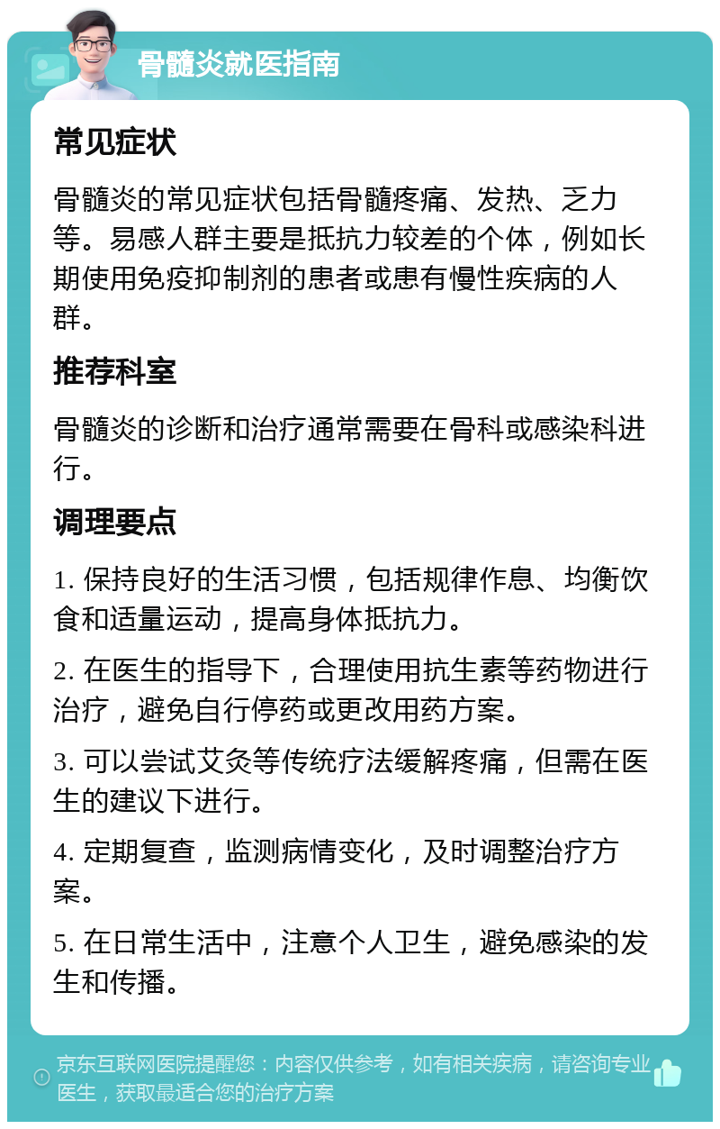 骨髓炎就医指南 常见症状 骨髓炎的常见症状包括骨髓疼痛、发热、乏力等。易感人群主要是抵抗力较差的个体，例如长期使用免疫抑制剂的患者或患有慢性疾病的人群。 推荐科室 骨髓炎的诊断和治疗通常需要在骨科或感染科进行。 调理要点 1. 保持良好的生活习惯，包括规律作息、均衡饮食和适量运动，提高身体抵抗力。 2. 在医生的指导下，合理使用抗生素等药物进行治疗，避免自行停药或更改用药方案。 3. 可以尝试艾灸等传统疗法缓解疼痛，但需在医生的建议下进行。 4. 定期复查，监测病情变化，及时调整治疗方案。 5. 在日常生活中，注意个人卫生，避免感染的发生和传播。