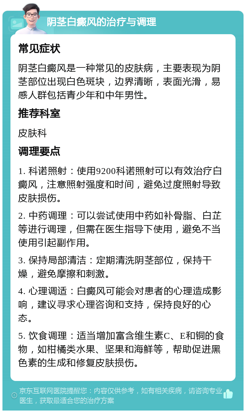 阴茎白癜风的治疗与调理 常见症状 阴茎白癜风是一种常见的皮肤病，主要表现为阴茎部位出现白色斑块，边界清晰，表面光滑，易感人群包括青少年和中年男性。 推荐科室 皮肤科 调理要点 1. 科诺照射：使用9200科诺照射可以有效治疗白癜风，注意照射强度和时间，避免过度照射导致皮肤损伤。 2. 中药调理：可以尝试使用中药如补骨脂、白芷等进行调理，但需在医生指导下使用，避免不当使用引起副作用。 3. 保持局部清洁：定期清洗阴茎部位，保持干燥，避免摩擦和刺激。 4. 心理调适：白癜风可能会对患者的心理造成影响，建议寻求心理咨询和支持，保持良好的心态。 5. 饮食调理：适当增加富含维生素C、E和铜的食物，如柑橘类水果、坚果和海鲜等，帮助促进黑色素的生成和修复皮肤损伤。
