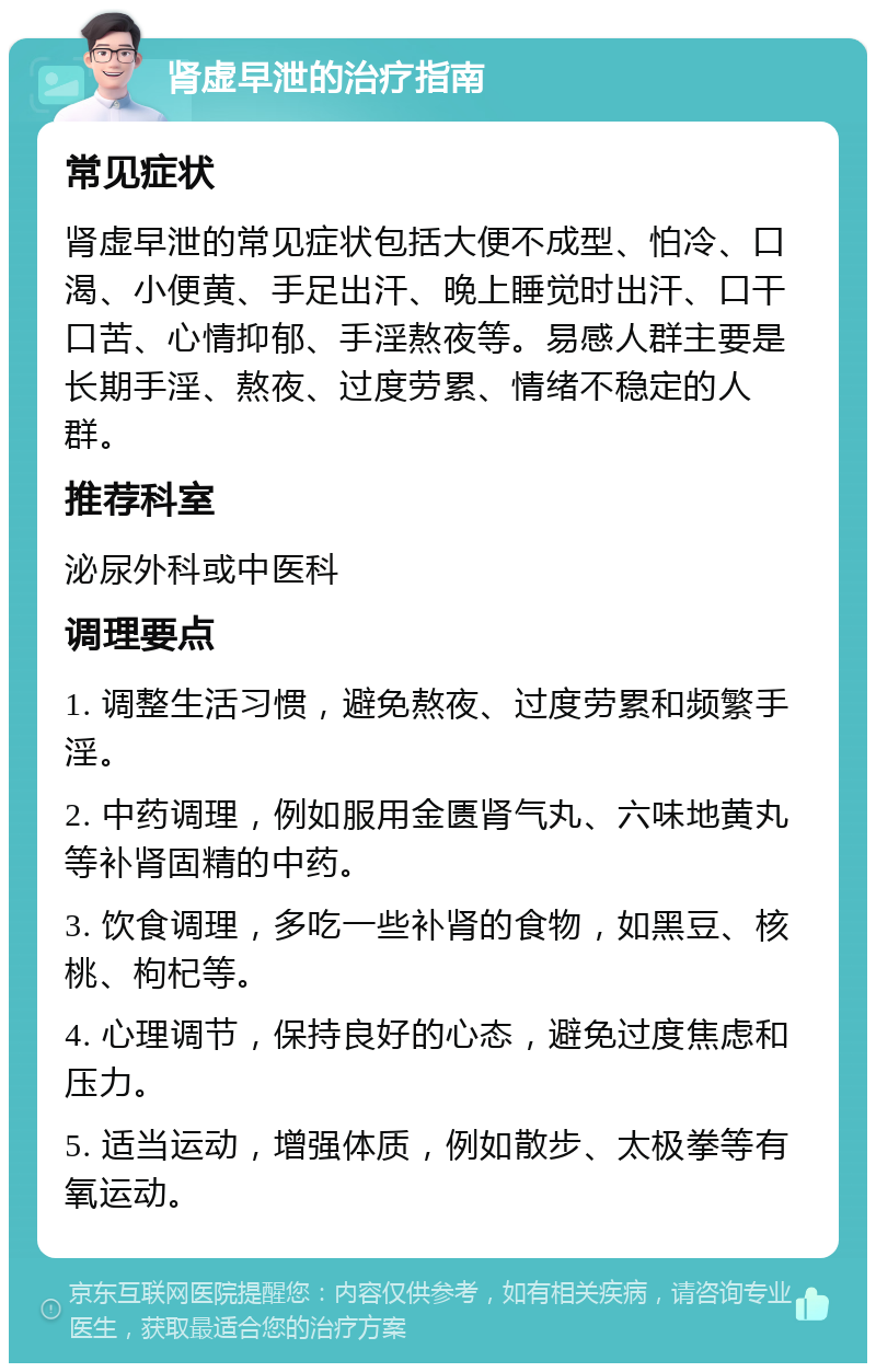 肾虚早泄的治疗指南 常见症状 肾虚早泄的常见症状包括大便不成型、怕冷、口渴、小便黄、手足出汗、晚上睡觉时出汗、口干口苦、心情抑郁、手淫熬夜等。易感人群主要是长期手淫、熬夜、过度劳累、情绪不稳定的人群。 推荐科室 泌尿外科或中医科 调理要点 1. 调整生活习惯，避免熬夜、过度劳累和频繁手淫。 2. 中药调理，例如服用金匮肾气丸、六味地黄丸等补肾固精的中药。 3. 饮食调理，多吃一些补肾的食物，如黑豆、核桃、枸杞等。 4. 心理调节，保持良好的心态，避免过度焦虑和压力。 5. 适当运动，增强体质，例如散步、太极拳等有氧运动。