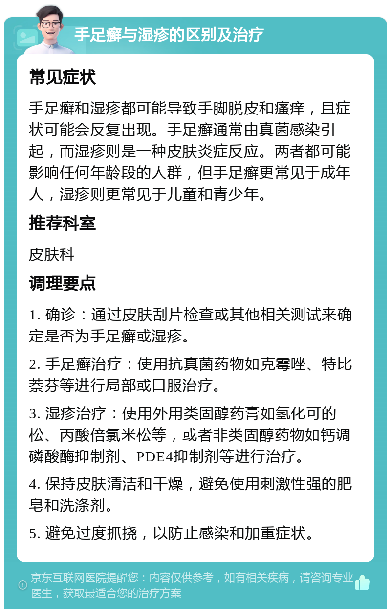 手足癣与湿疹的区别及治疗 常见症状 手足癣和湿疹都可能导致手脚脱皮和瘙痒，且症状可能会反复出现。手足癣通常由真菌感染引起，而湿疹则是一种皮肤炎症反应。两者都可能影响任何年龄段的人群，但手足癣更常见于成年人，湿疹则更常见于儿童和青少年。 推荐科室 皮肤科 调理要点 1. 确诊：通过皮肤刮片检查或其他相关测试来确定是否为手足癣或湿疹。 2. 手足癣治疗：使用抗真菌药物如克霉唑、特比萘芬等进行局部或口服治疗。 3. 湿疹治疗：使用外用类固醇药膏如氢化可的松、丙酸倍氯米松等，或者非类固醇药物如钙调磷酸酶抑制剂、PDE4抑制剂等进行治疗。 4. 保持皮肤清洁和干燥，避免使用刺激性强的肥皂和洗涤剂。 5. 避免过度抓挠，以防止感染和加重症状。