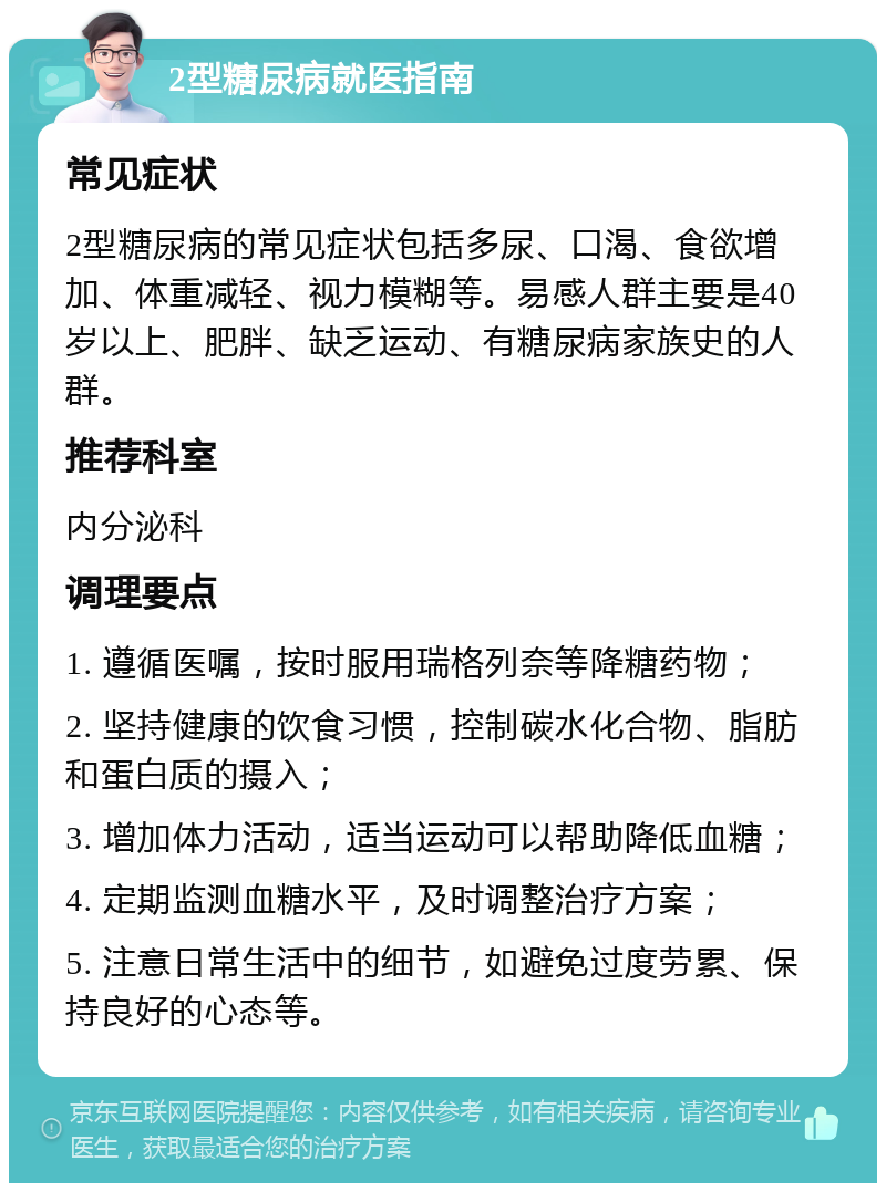 2型糖尿病就医指南 常见症状 2型糖尿病的常见症状包括多尿、口渴、食欲增加、体重减轻、视力模糊等。易感人群主要是40岁以上、肥胖、缺乏运动、有糖尿病家族史的人群。 推荐科室 内分泌科 调理要点 1. 遵循医嘱，按时服用瑞格列奈等降糖药物； 2. 坚持健康的饮食习惯，控制碳水化合物、脂肪和蛋白质的摄入； 3. 增加体力活动，适当运动可以帮助降低血糖； 4. 定期监测血糖水平，及时调整治疗方案； 5. 注意日常生活中的细节，如避免过度劳累、保持良好的心态等。