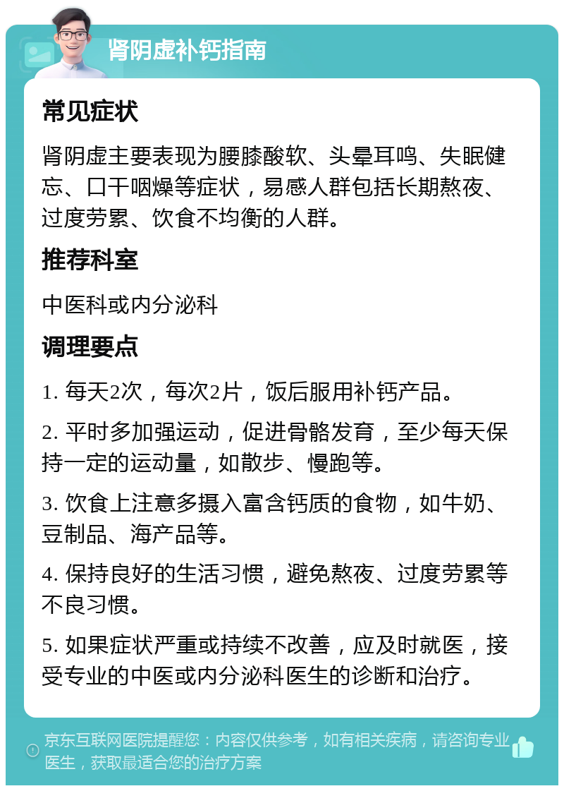 肾阴虚补钙指南 常见症状 肾阴虚主要表现为腰膝酸软、头晕耳鸣、失眠健忘、口干咽燥等症状，易感人群包括长期熬夜、过度劳累、饮食不均衡的人群。 推荐科室 中医科或内分泌科 调理要点 1. 每天2次，每次2片，饭后服用补钙产品。 2. 平时多加强运动，促进骨骼发育，至少每天保持一定的运动量，如散步、慢跑等。 3. 饮食上注意多摄入富含钙质的食物，如牛奶、豆制品、海产品等。 4. 保持良好的生活习惯，避免熬夜、过度劳累等不良习惯。 5. 如果症状严重或持续不改善，应及时就医，接受专业的中医或内分泌科医生的诊断和治疗。