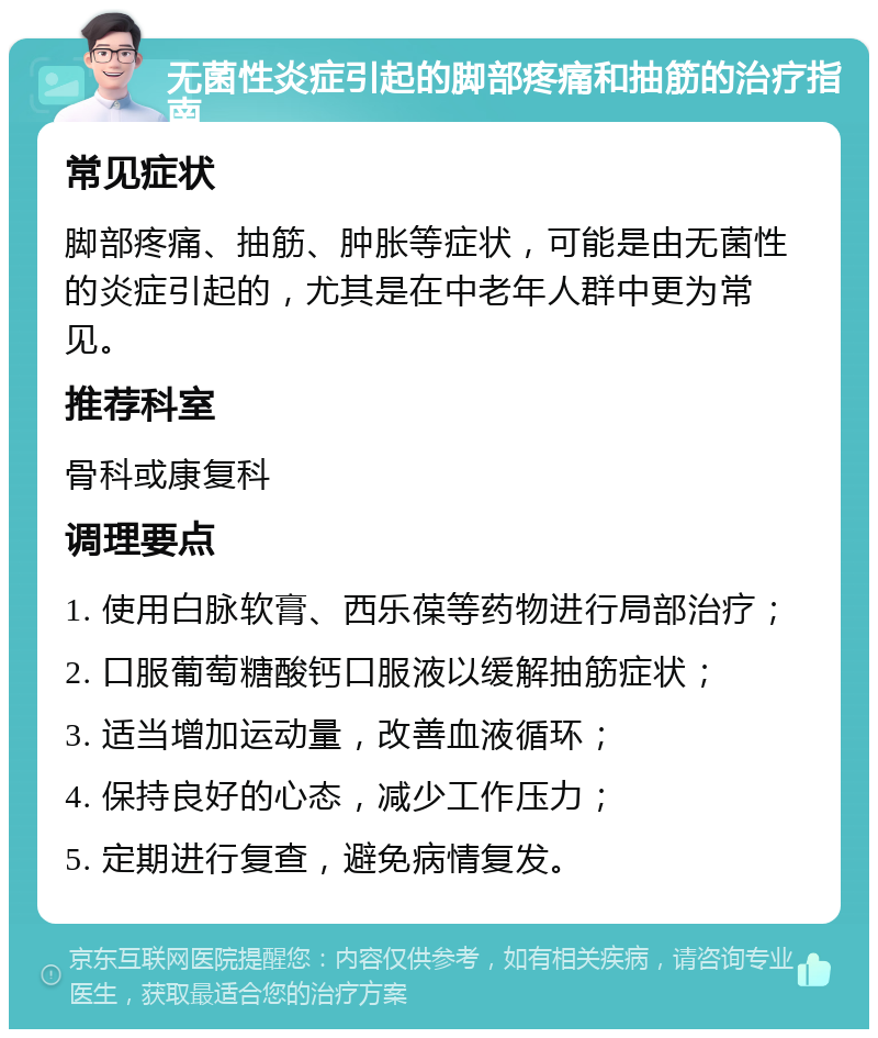 无菌性炎症引起的脚部疼痛和抽筋的治疗指南 常见症状 脚部疼痛、抽筋、肿胀等症状，可能是由无菌性的炎症引起的，尤其是在中老年人群中更为常见。 推荐科室 骨科或康复科 调理要点 1. 使用白脉软膏、西乐葆等药物进行局部治疗； 2. 口服葡萄糖酸钙口服液以缓解抽筋症状； 3. 适当增加运动量，改善血液循环； 4. 保持良好的心态，减少工作压力； 5. 定期进行复查，避免病情复发。