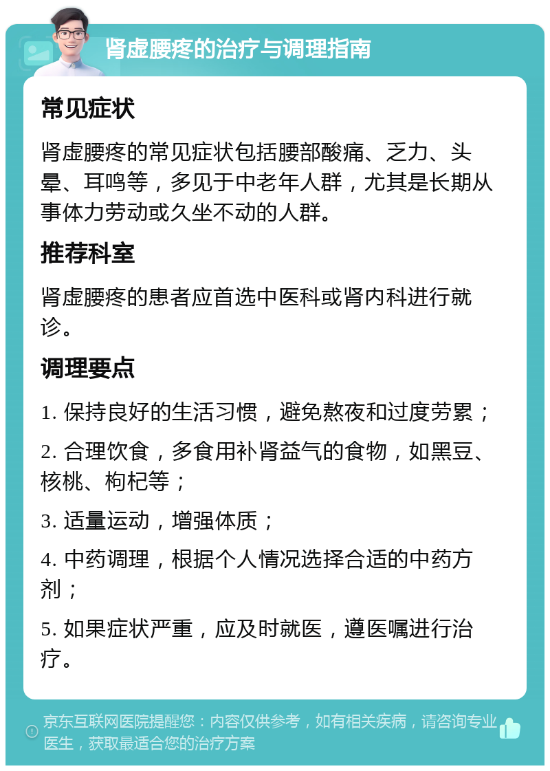 肾虚腰疼的治疗与调理指南 常见症状 肾虚腰疼的常见症状包括腰部酸痛、乏力、头晕、耳鸣等，多见于中老年人群，尤其是长期从事体力劳动或久坐不动的人群。 推荐科室 肾虚腰疼的患者应首选中医科或肾内科进行就诊。 调理要点 1. 保持良好的生活习惯，避免熬夜和过度劳累； 2. 合理饮食，多食用补肾益气的食物，如黑豆、核桃、枸杞等； 3. 适量运动，增强体质； 4. 中药调理，根据个人情况选择合适的中药方剂； 5. 如果症状严重，应及时就医，遵医嘱进行治疗。