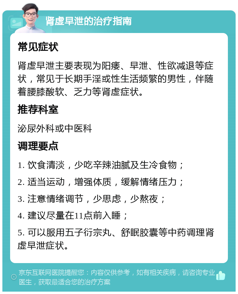 肾虚早泄的治疗指南 常见症状 肾虚早泄主要表现为阳痿、早泄、性欲减退等症状，常见于长期手淫或性生活频繁的男性，伴随着腰膝酸软、乏力等肾虚症状。 推荐科室 泌尿外科或中医科 调理要点 1. 饮食清淡，少吃辛辣油腻及生冷食物； 2. 适当运动，增强体质，缓解情绪压力； 3. 注意情绪调节，少思虑，少熬夜； 4. 建议尽量在11点前入睡； 5. 可以服用五子衍宗丸、舒眠胶囊等中药调理肾虚早泄症状。