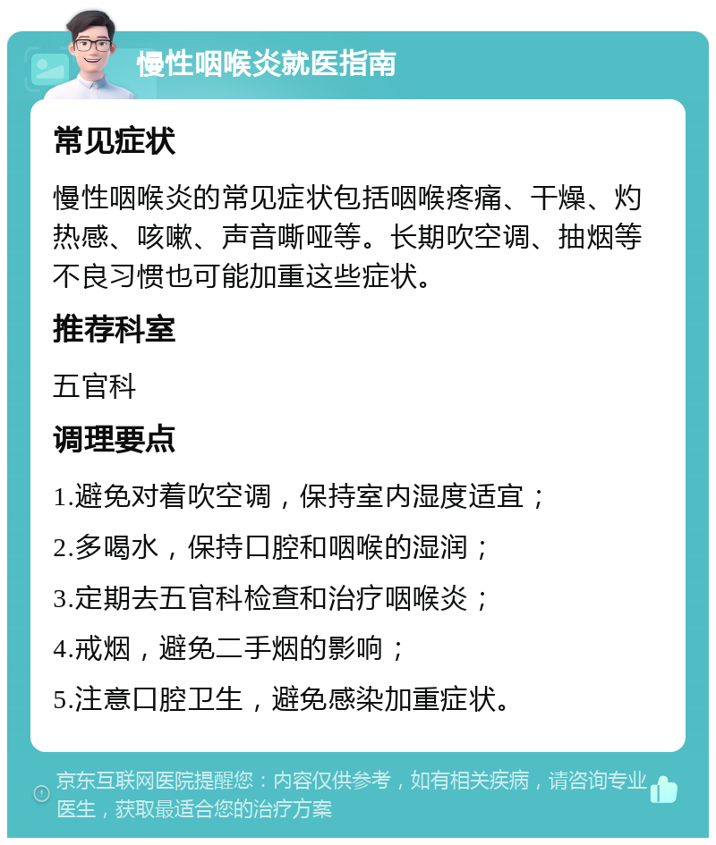 慢性咽喉炎就医指南 常见症状 慢性咽喉炎的常见症状包括咽喉疼痛、干燥、灼热感、咳嗽、声音嘶哑等。长期吹空调、抽烟等不良习惯也可能加重这些症状。 推荐科室 五官科 调理要点 1.避免对着吹空调，保持室内湿度适宜； 2.多喝水，保持口腔和咽喉的湿润； 3.定期去五官科检查和治疗咽喉炎； 4.戒烟，避免二手烟的影响； 5.注意口腔卫生，避免感染加重症状。