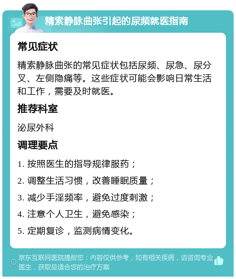 精索静脉曲张引起的尿频就医指南 常见症状 精索静脉曲张的常见症状包括尿频、尿急、尿分叉、左侧隐痛等。这些症状可能会影响日常生活和工作，需要及时就医。 推荐科室 泌尿外科 调理要点 1. 按照医生的指导规律服药； 2. 调整生活习惯，改善睡眠质量； 3. 减少手淫频率，避免过度刺激； 4. 注意个人卫生，避免感染； 5. 定期复诊，监测病情变化。