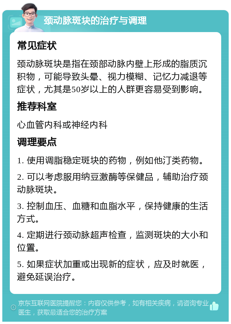 颈动脉斑块的治疗与调理 常见症状 颈动脉斑块是指在颈部动脉内壁上形成的脂质沉积物，可能导致头晕、视力模糊、记忆力减退等症状，尤其是50岁以上的人群更容易受到影响。 推荐科室 心血管内科或神经内科 调理要点 1. 使用调脂稳定斑块的药物，例如他汀类药物。 2. 可以考虑服用纳豆激酶等保健品，辅助治疗颈动脉斑块。 3. 控制血压、血糖和血脂水平，保持健康的生活方式。 4. 定期进行颈动脉超声检查，监测斑块的大小和位置。 5. 如果症状加重或出现新的症状，应及时就医，避免延误治疗。