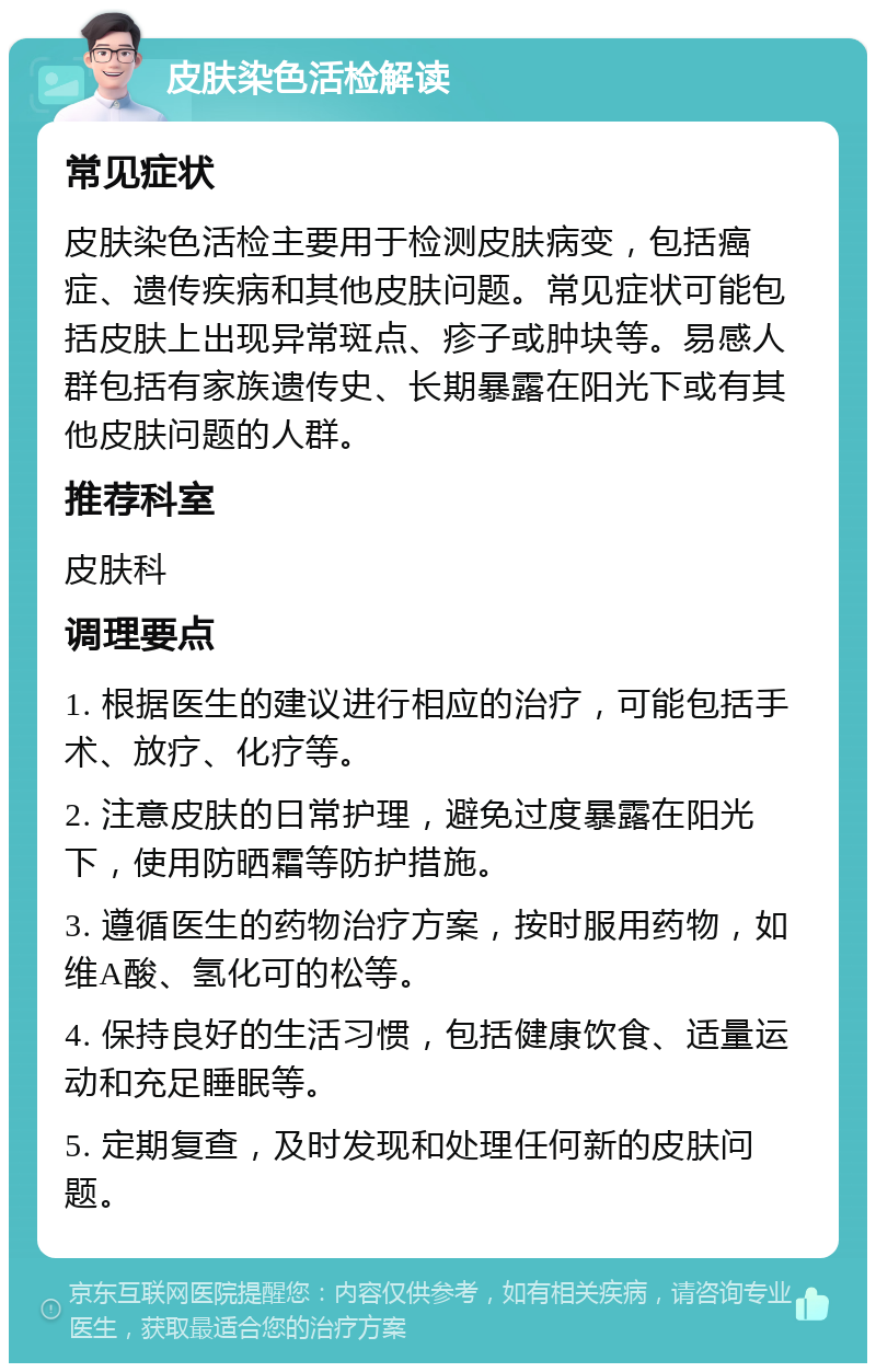 皮肤染色活检解读 常见症状 皮肤染色活检主要用于检测皮肤病变，包括癌症、遗传疾病和其他皮肤问题。常见症状可能包括皮肤上出现异常斑点、疹子或肿块等。易感人群包括有家族遗传史、长期暴露在阳光下或有其他皮肤问题的人群。 推荐科室 皮肤科 调理要点 1. 根据医生的建议进行相应的治疗，可能包括手术、放疗、化疗等。 2. 注意皮肤的日常护理，避免过度暴露在阳光下，使用防晒霜等防护措施。 3. 遵循医生的药物治疗方案，按时服用药物，如维A酸、氢化可的松等。 4. 保持良好的生活习惯，包括健康饮食、适量运动和充足睡眠等。 5. 定期复查，及时发现和处理任何新的皮肤问题。