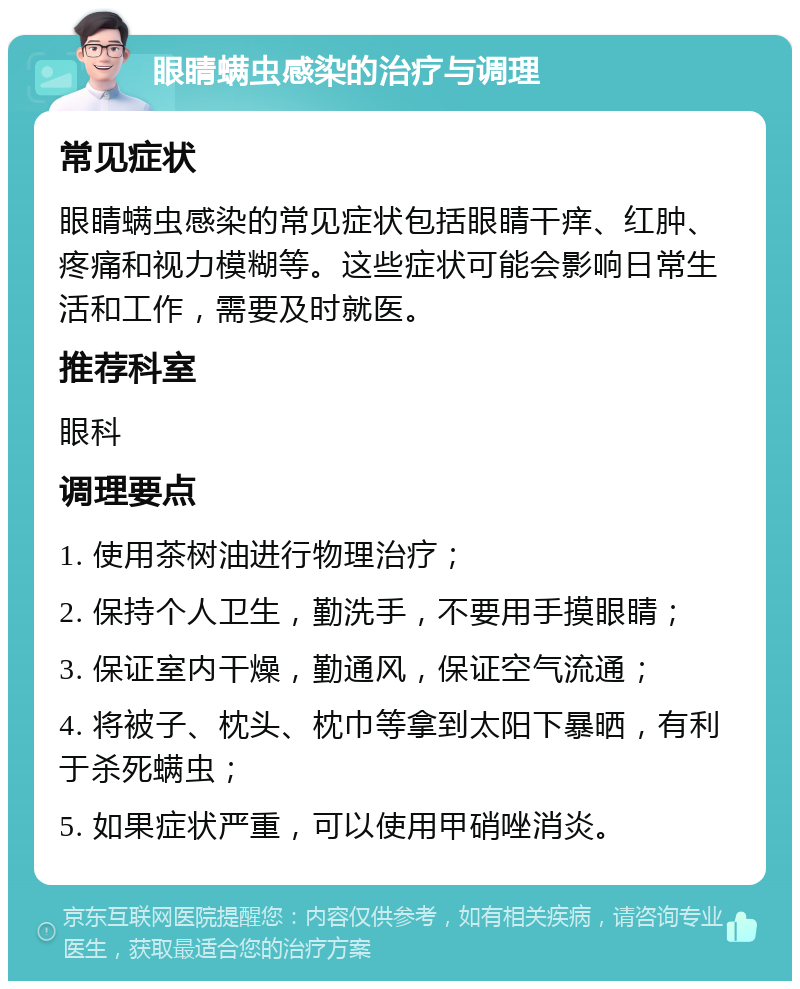 眼睛螨虫感染的治疗与调理 常见症状 眼睛螨虫感染的常见症状包括眼睛干痒、红肿、疼痛和视力模糊等。这些症状可能会影响日常生活和工作，需要及时就医。 推荐科室 眼科 调理要点 1. 使用茶树油进行物理治疗； 2. 保持个人卫生，勤洗手，不要用手摸眼睛； 3. 保证室内干燥，勤通风，保证空气流通； 4. 将被子、枕头、枕巾等拿到太阳下暴晒，有利于杀死螨虫； 5. 如果症状严重，可以使用甲硝唑消炎。