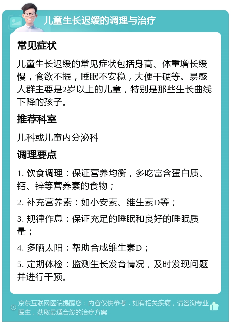 儿童生长迟缓的调理与治疗 常见症状 儿童生长迟缓的常见症状包括身高、体重增长缓慢，食欲不振，睡眠不安稳，大便干硬等。易感人群主要是2岁以上的儿童，特别是那些生长曲线下降的孩子。 推荐科室 儿科或儿童内分泌科 调理要点 1. 饮食调理：保证营养均衡，多吃富含蛋白质、钙、锌等营养素的食物； 2. 补充营养素：如小安素、维生素D等； 3. 规律作息：保证充足的睡眠和良好的睡眠质量； 4. 多晒太阳：帮助合成维生素D； 5. 定期体检：监测生长发育情况，及时发现问题并进行干预。